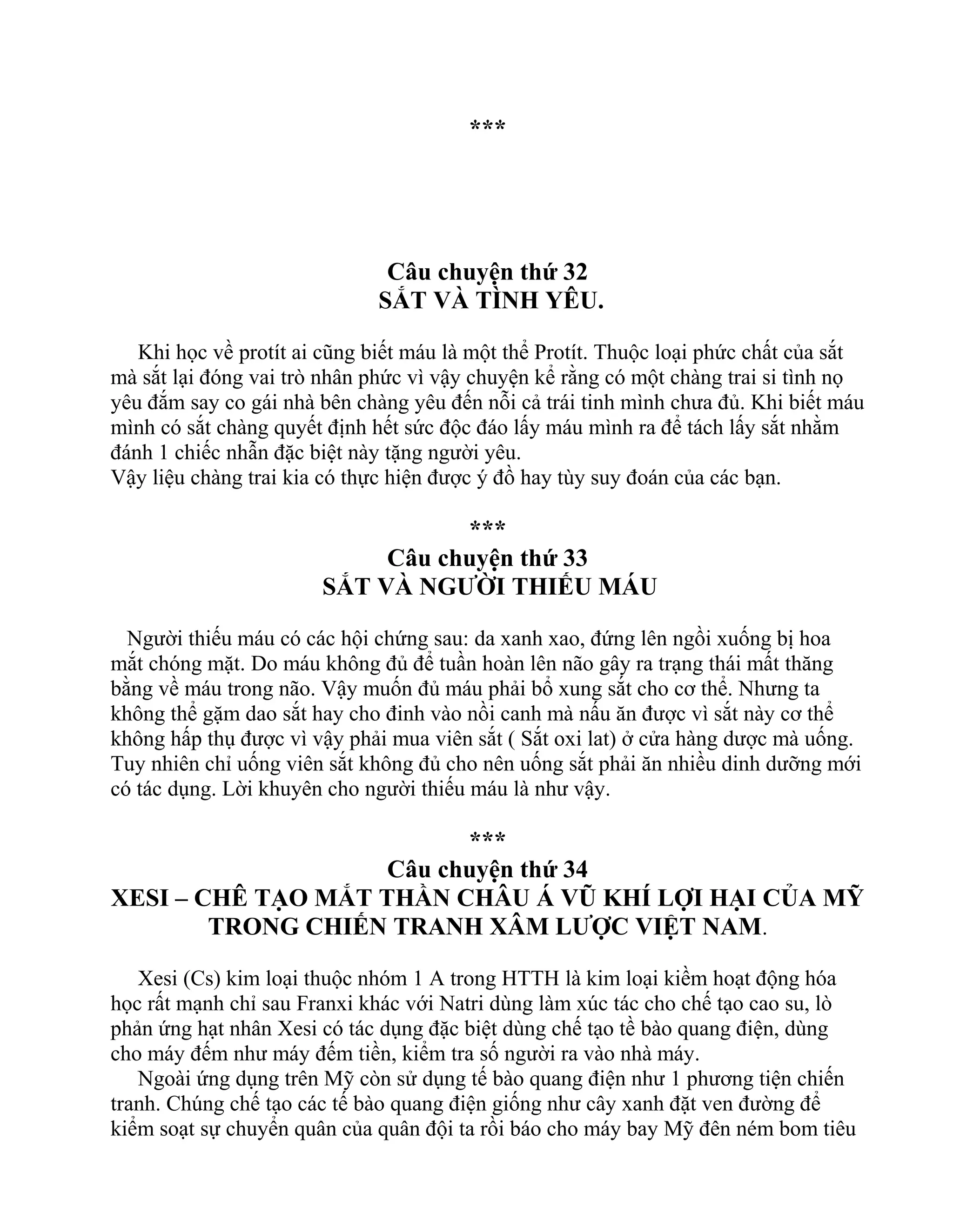 ***
Câu chuyện thứ 32
SẮT VÀ TÌNH YÊU.
Khi học về protít ai cũng biết máu là một thể Protít. Thuộc loại phức chất của sắt
mà sắt lại đóng vai trò nhân phức vì vậy chuyện kể rằng có một chàng trai si tình nọ
yêu đắm say co gái nhà bên chàng yêu đến nỗi cả trái tinh mình chưa đủ. Khi biết máu
mình có sắt chàng quyết định hết sức độc đáo lấy máu mình ra để tách lấy sắt nhằm
đánh 1 chiếc nhẫn đặc biệt này tặng người yêu.
Vậy liệu chàng trai kia có thực hiện được ý đồ hay tùy suy đoán của các bạn.
***
Câu chuyện thứ 33
SẮT VÀ NGƯỜI THIẾU MÁU
Người thiếu máu có các hội chứng sau: da xanh xao, đứng lên ngồi xuống bị hoa
mắt chóng mặt. Do máu không đủ để tuần hoàn lên não gây ra trạng thái mất thăng
bằng về máu trong não. Vậy muốn đủ máu phải bổ xung sắt cho cơ thể. Nhưng ta
không thể gặm dao sắt hay cho đinh vào nồi canh mà nấu ăn được vì sắt này cơ thể
không hấp thụ được vì vậy phải mua viên sắt ( Sắt oxi lat) ở cửa hàng dược mà uống.
Tuy nhiên chỉ uống viên sắt không đủ cho nên uống sắt phải ăn nhiều dinh dưỡng mới
có tác dụng. Lời khuyên cho người thiếu máu là như vậy.
***
Câu chuyện thứ 34
XESI – CHÊ TẠO MẮT THẦN CHÂU Á VŨ KHÍ LỢI HẠI CỦA MỸ
TRONG CHIẾN TRANH XÂM LƯỢC VIỆT NAM.
Xesi (Cs) kim loại thuộc nhóm 1 A trong HTTH là kim loại kiềm hoạt động hóa
học rất mạnh chỉ sau Franxi khác với Natri dùng làm xúc tác cho chế tạo cao su, lò
phản ứng hạt nhân Xesi có tác dụng đặc biệt dùng chế tạo tề bào quang điện, dùng
cho máy đếm như máy đếm tiền, kiểm tra số người ra vào nhà máy.
Ngoài ứng dụng trên Mỹ còn sử dụng tế bào quang điện như 1 phương tiện chiến
tranh. Chúng chế tạo các tế bào quang điện giống như cây xanh đặt ven đường để
kiểm soạt sự chuyển quân của quân đội ta rồi báo cho máy bay Mỹ đên ném bom tiêu
 