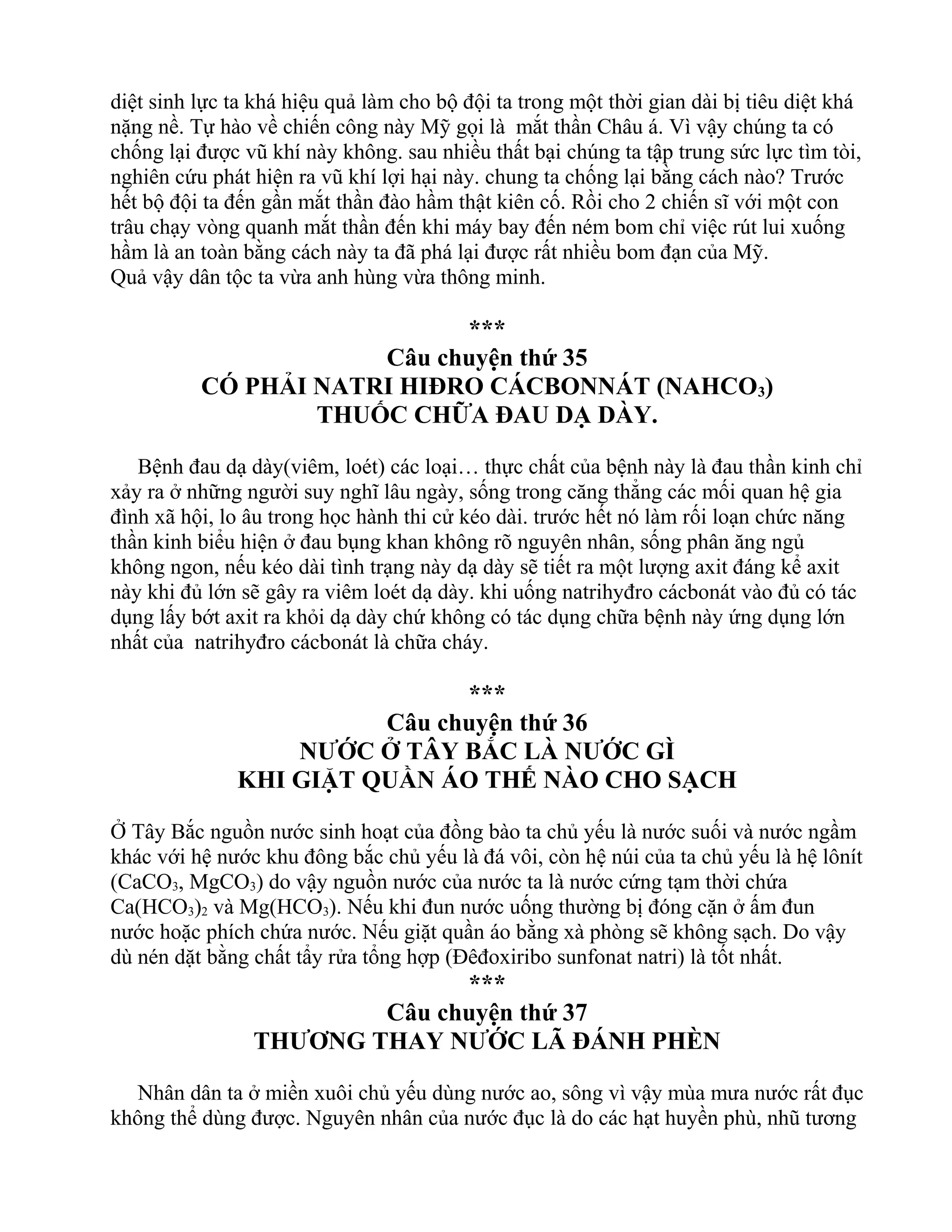 diệt sinh lực ta khá hiệu quả làm cho bộ đội ta trong một thời gian dài bị tiêu diệt khá
nặng nề. Tự hào về chiến công này Mỹ gọi là mắt thần Châu á. Vì vậy chúng ta có
chống lại được vũ khí này không. sau nhiều thất bại chúng ta tập trung sức lực tìm tòi,
nghiên cứu phát hiện ra vũ khí lợi hại này. chung ta chống lại bằng cách nào? Trước
hết bộ đội ta đến gần mắt thần đào hầm thật kiên cố. Rồi cho 2 chiến sĩ với một con
trâu chạy vòng quanh mắt thần đến khi máy bay đến ném bom chỉ việc rút lui xuống
hầm là an toàn bằng cách này ta đã phá lại được rất nhiều bom đạn của Mỹ.
Quả vậy dân tộc ta vừa anh hùng vừa thông minh.
***
Câu chuyện thứ 35
CÓ PHẢI NATRI HIĐRO CÁCBONNÁT (NAHCO3)
THUỐC CHỮA ĐAU DẠ DÀY.
Bệnh đau dạ dày(viêm, loét) các loại… thực chất của bệnh này là đau thần kinh chỉ
xảy ra ở những người suy nghĩ lâu ngày, sống trong căng thẳng các mối quan hệ gia
đình xã hội, lo âu trong học hành thi cử kéo dài. trước hết nó làm rối loạn chức năng
thần kinh biểu hiện ở đau bụng khan không rõ nguyên nhân, sống phân ăng ngủ
không ngon, nếu kéo dài tình trạng này dạ dày sẽ tiết ra một lượng axit đáng kể axit
này khi đủ lớn sẽ gây ra viêm loét dạ dày. khi uống natrihyđro cácbonát vào đủ có tác
dụng lấy bớt axit ra khỏi dạ dày chứ không có tác dụng chữa bệnh này ứng dụng lớn
nhất của natrihyđro cácbonát là chữa cháy.
***
Câu chuyện thứ 36
NƯỚC Ở TÂY BẮC LÀ NƯỚC GÌ
KHI GIẶT QUẦN ÁO THẾ NÀO CHO SẠCH
Ở Tây Bắc nguồn nước sinh hoạt của đồng bào ta chủ yếu là nước suối và nước ngầm
khác với hệ nước khu đông bắc chủ yếu là đá vôi, còn hệ núi của ta chủ yếu là hệ lônít
(CaCO3, MgCO3) do vậy nguồn nước của nước ta là nước cứng tạm thời chứa
Ca(HCO3)2 và Mg(HCO3). Nếu khi đun nước uống thường bị đóng cặn ở ấm đun
nước hoặc phích chứa nước. Nếu giặt quần áo bằng xà phòng sẽ không sạch. Do vậy
dù nén dặt bằng chất tẩy rửa tổng hợp (Đêđoxiribo sunfonat natri) là tốt nhất.
***
Câu chuyện thứ 37
THƯƠNG THAY NƯỚC LÃ ĐÁNH PHÈN
Nhân dân ta ở miền xuôi chủ yếu dùng nước ao, sông vì vậy mùa mưa nước rất đục
không thể dùng được. Nguyên nhân của nước đục là do các hạt huyền phù, nhũ tương
 