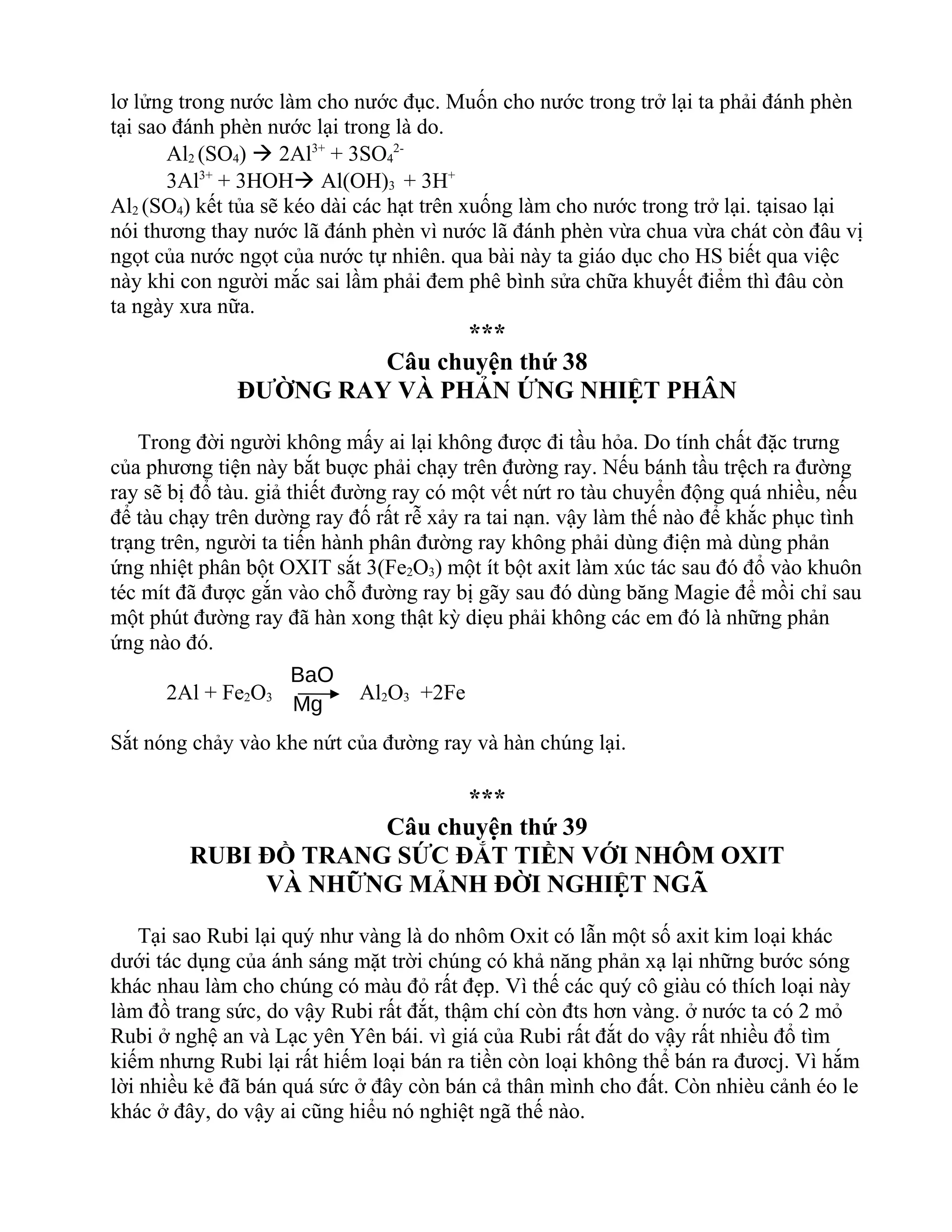lơ lửng trong nước làm cho nước đục. Muốn cho nước trong trở lại ta phải đánh phèn
tại sao đánh phèn nước lại trong là do.
Al2 (SO4)  2Al3+
+ 3SO4
2-
3Al3+
+ 3HOH Al(OH)3 + 3H+
Al2 (SO4) kết tủa sẽ kéo dài các hạt trên xuống làm cho nước trong trở lại. tạisao lại
nói thương thay nước lã đánh phèn vì nước lã đánh phèn vừa chua vừa chát còn đâu vị
ngọt của nước ngọt của nước tự nhiên. qua bài này ta giáo dục cho HS biết qua việc
này khi con người mắc sai lầm phải đem phê bình sửa chữa khuyết điểm thì đâu còn
ta ngày xưa nữa.
***
Câu chuyện thứ 38
ĐƯỜNG RAY VÀ PHẢN ỨNG NHIỆT PHÂN
Trong đời người không mấy ai lại không được đi tầu hỏa. Do tính chất đặc trưng
của phương tiện này bắt buợc phải chạy trên đường ray. Nếu bánh tầu trệch ra đường
ray sẽ bị đổ tàu. giả thiết đường ray có một vết nứt ro tàu chuyển động quá nhiều, nếu
để tàu chạy trên dường ray đố rất rễ xảy ra tai nạn. vậy làm thế nào để khắc phục tình
trạng trên, người ta tiến hành phân đường ray không phải dùng điện mà dùng phản
ứng nhiệt phân bột OXIT sắt 3(Fe2O3) một ít bột axit làm xúc tác sau đó đổ vào khuôn
téc mít đã được gắn vào chỗ đường ray bị gãy sau đó dùng băng Magie để mồi chỉ sau
một phút đường ray đã hàn xong thật kỳ diẹu phải không các em đó là những phản
ứng nào đó.
2Al + Fe2O3 Al2O3 +2Fe
Sắt nóng chảy vào khe nứt của đường ray và hàn chúng lại.
***
Câu chuyện thứ 39
RUBI ĐỒ TRANG SỨC ĐẮT TIỀN VỚI NHÔM OXIT
VÀ NHỮNG MẢNH ĐỜI NGHIỆT NGÃ
Tại sao Rubi lại quý như vàng là do nhôm Oxit có lẫn một số axit kim loại khác
dưới tác dụng của ánh sáng mặt trời chúng có khả năng phản xạ lại những bước sóng
khác nhau làm cho chúng có màu đỏ rất đẹp. Vì thế các quý cô giàu có thích loại này
làm đồ trang sức, do vậy Rubi rất đắt, thậm chí còn đts hơn vàng. ở nước ta có 2 mỏ
Rubi ở nghệ an và Lạc yên Yên bái. vì giá của Rubi rất đắt do vậy rất nhiều đổ tìm
kiếm nhưng Rubi lại rất hiếm loại bán ra tiền còn loại không thể bán ra đươcj. Vì hắm
lời nhiều kẻ đã bán quá sức ở đây còn bán cả thân mình cho đất. Còn nhièu cảnh éo le
khác ở đây, do vậy ai cũng hiểu nó nghiệt ngã thế nào.
BaO
Mg
 