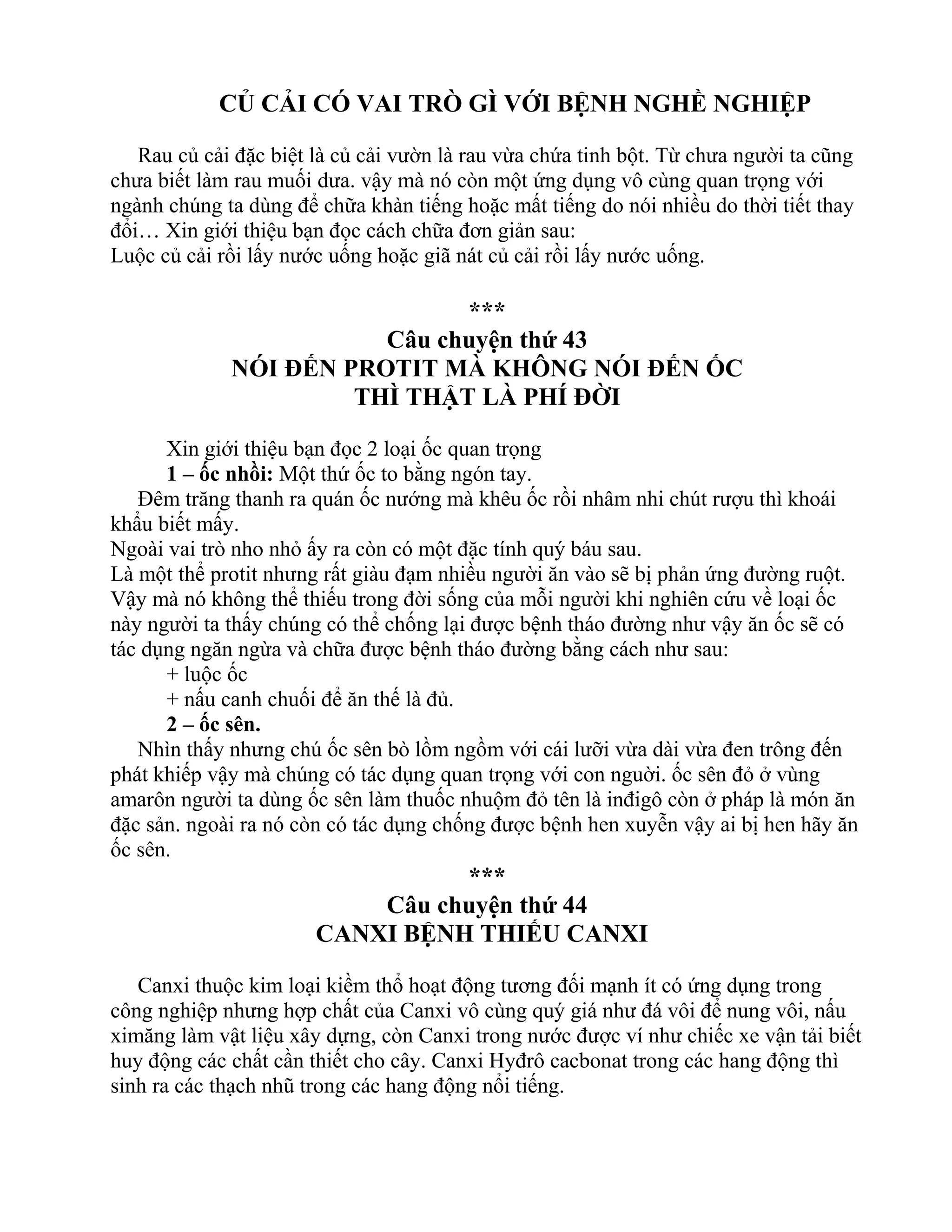 CỦ CẢI CÓ VAI TRÒ GÌ VỚI BỆNH NGHỀ NGHIỆP
Rau củ cải đặc biệt là củ cải vườn là rau vừa chứa tinh bột. Từ chưa người ta cũng
chưa biết làm rau muối dưa. vậy mà nó còn một ứng dụng vô cùng quan trọng với
ngành chúng ta dùng để chữa khàn tiếng hoặc mất tiếng do nói nhiều do thời tiết thay
đổi… Xin giới thiệu bạn đọc cách chữa đơn giản sau:
Luộc củ cải rồi lấy nước uống hoặc giã nát củ cải rồi lấy nước uống.
***
Câu chuyện thứ 43
NÓI ĐẾN PROTIT MÀ KHÔNG NÓI ĐẾN ỐC
THÌ THẬT LÀ PHÍ ĐỜI
Xin giới thiệu bạn đọc 2 loại ốc quan trọng
1 – ốc nhồi: Một thứ ốc to bằng ngón tay.
Đêm trăng thanh ra quán ốc nướng mà khêu ốc rồi nhâm nhi chút rượu thì khoái
khẩu biết mấy.
Ngoài vai trò nho nhỏ ấy ra còn có một đặc tính quý báu sau.
Là một thể protit nhưng rất giàu đạm nhiều người ăn vào sẽ bị phản ứng đường ruột.
Vậy mà nó không thể thiếu trong đời sống của mỗi người khi nghiên cứu về loại ốc
này người ta thấy chúng có thể chống lại được bệnh tháo đường như vậy ăn ốc sẽ có
tác dụng ngăn ngừa và chữa được bệnh tháo đường bằng cách như sau:
+ luộc ốc
+ nấu canh chuối để ăn thế là đủ.
2 – ốc sên.
Nhìn thấy nhưng chú ốc sên bò lồm ngồm với cái lưỡi vừa dài vừa đen trông đến
phát khiếp vậy mà chúng có tác dụng quan trọng với con nguời. ốc sên đỏ ở vùng
amarôn người ta dùng ốc sên làm thuốc nhuộm đỏ tên là inđigô còn ở pháp là món ăn
đặc sản. ngoài ra nó còn có tác dụng chống được bệnh hen xuyễn vậy ai bị hen hãy ăn
ốc sên.
***
Câu chuyện thứ 44
CANXI BỆNH THIẾU CANXI
Canxi thuộc kim loại kiềm thổ hoạt động tương đối mạnh ít có ứng dụng trong
công nghiệp nhưng hợp chất của Canxi vô cùng quý giá như đá vôi để nung vôi, nấu
ximăng làm vật liệu xây dựng, còn Canxi trong nước được ví như chiếc xe vận tải biết
huy động các chất cần thiết cho cây. Canxi Hyđrô cacbonat trong các hang động thì
sinh ra các thạch nhũ trong các hang động nổi tiếng.
 
