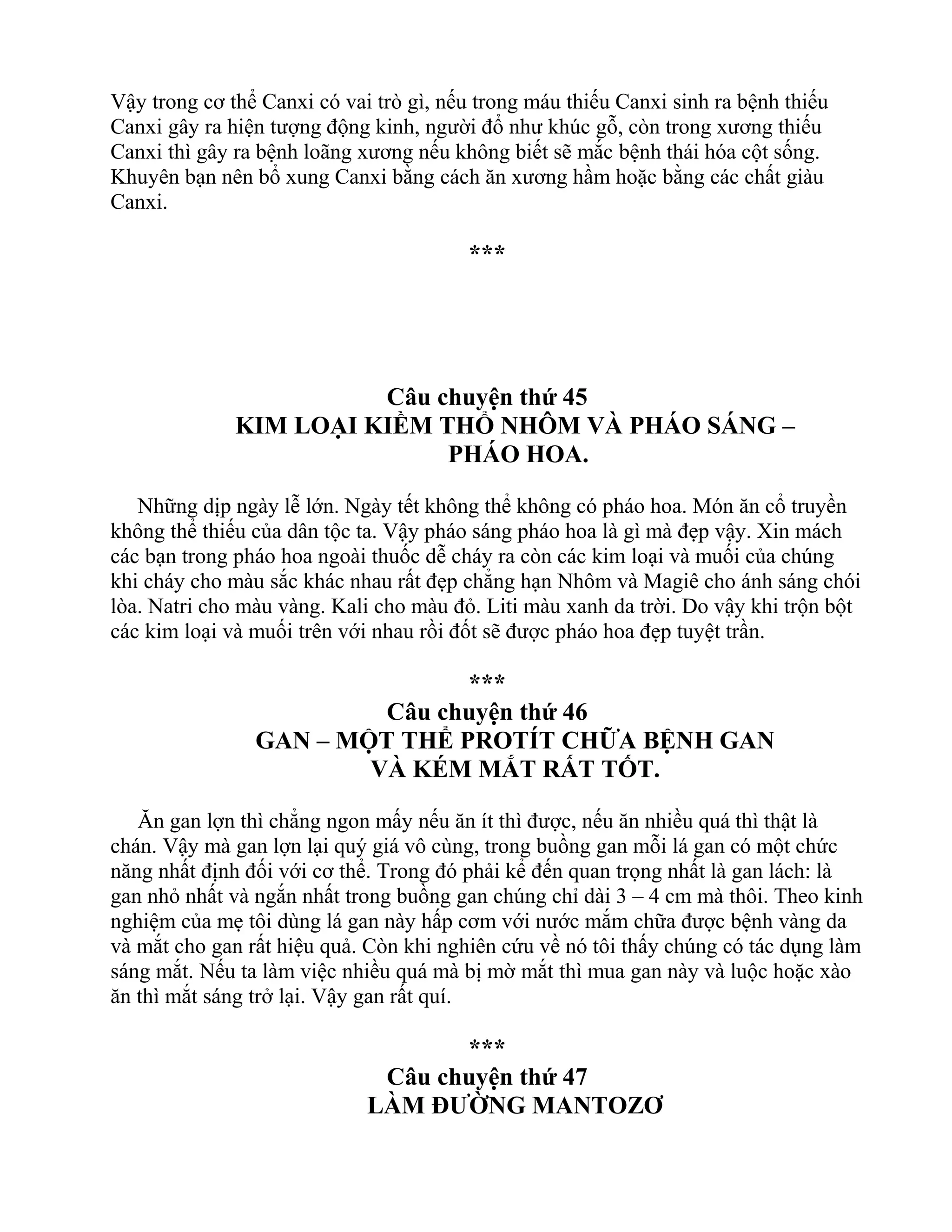 Vậy trong cơ thể Canxi có vai trò gì, nếu trong máu thiếu Canxi sinh ra bệnh thiếu
Canxi gây ra hiện tượng động kinh, người đổ như khúc gỗ, còn trong xương thiếu
Canxi thì gây ra bệnh loãng xương nếu không biết sẽ mắc bệnh thái hóa cột sống.
Khuyên bạn nên bổ xung Canxi bằng cách ăn xương hầm hoặc bằng các chất giàu
Canxi.
***
Câu chuyện thứ 45
KIM LOẠI KIỀM THỔ NHÔM VÀ PHÁO SÁNG –
PHÁO HOA.
Những dịp ngày lễ lớn. Ngày tết không thể không có pháo hoa. Món ăn cổ truyền
không thể thiếu của dân tộc ta. Vậy pháo sáng pháo hoa là gì mà đẹp vậy. Xin mách
các bạn trong pháo hoa ngoài thuốc dễ cháy ra còn các kim loại và muối của chúng
khi cháy cho màu sắc khác nhau rất đẹp chẳng hạn Nhôm và Magiê cho ánh sáng chói
lòa. Natri cho màu vàng. Kali cho màu đỏ. Liti màu xanh da trời. Do vậy khi trộn bột
các kim loại và muối trên với nhau rồi đốt sẽ được pháo hoa đẹp tuyệt trần.
***
Câu chuyện thứ 46
GAN – MỘT THỂ PROTÍT CHỮA BỆNH GAN
VÀ KÉM MẮT RẤT TỐT.
Ăn gan lợn thì chẳng ngon mấy nếu ăn ít thì được, nếu ăn nhiều quá thì thật là
chán. Vậy mà gan lợn lại quý giá vô cùng, trong buồng gan mỗi lá gan có một chức
năng nhất định đối với cơ thể. Trong đó phải kể đến quan trọng nhất là gan lách: là
gan nhỏ nhất và ngắn nhất trong buồng gan chúng chỉ dài 3 – 4 cm mà thôi. Theo kinh
nghiệm của mẹ tôi dùng lá gan này hấp cơm với nước mắm chữa được bệnh vàng da
và mắt cho gan rất hiệu quả. Còn khi nghiên cứu về nó tôi thấy chúng có tác dụng làm
sáng mắt. Nếu ta làm việc nhiều quá mà bị mờ mắt thì mua gan này và luộc hoặc xào
ăn thì mắt sáng trở lại. Vậy gan rất quí.
***
Câu chuyện thứ 47
LÀM ĐƯỜNG MANTOZƠ
 