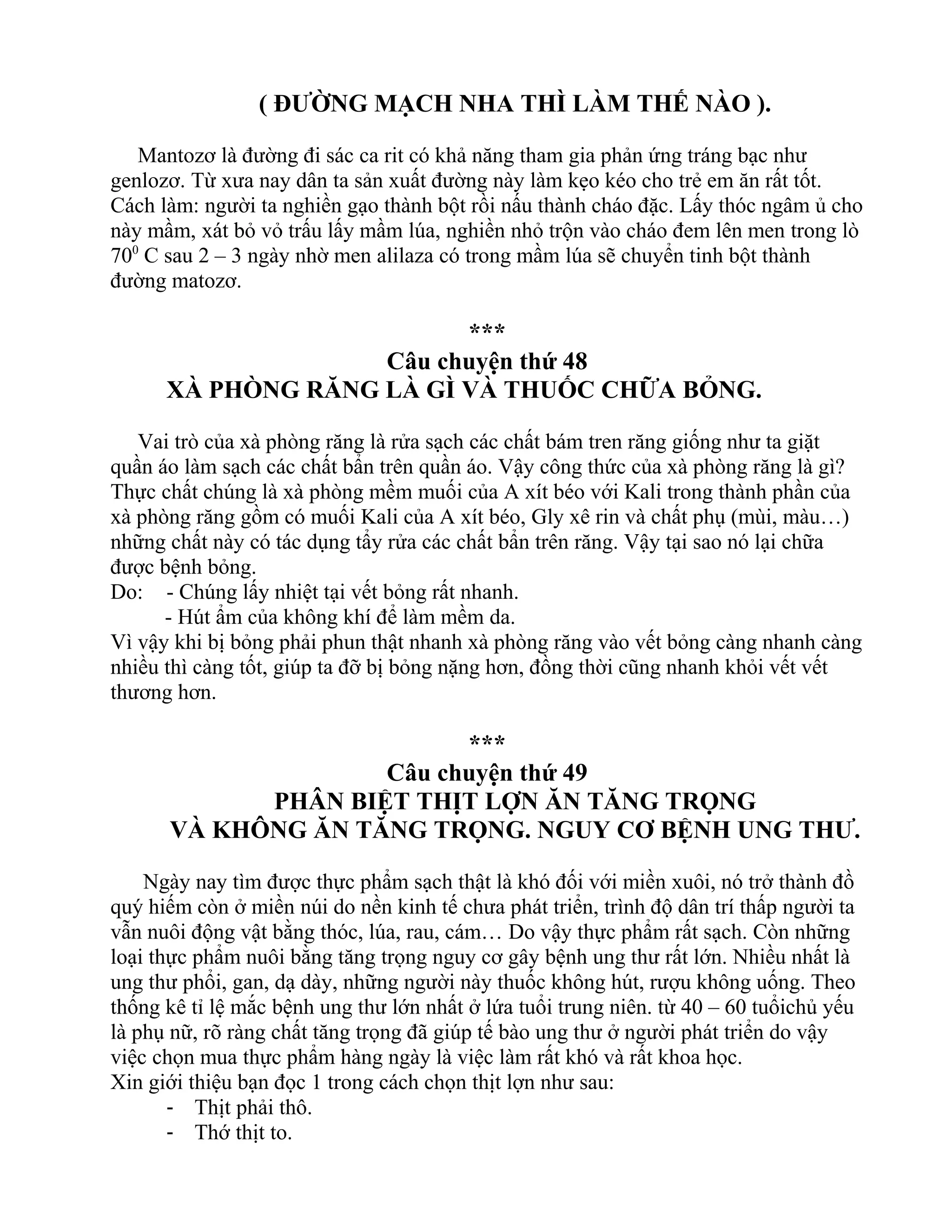 ( ĐƯỜNG MẠCH NHA THÌ LÀM THẾ NÀO ).
Mantozơ là đường đi sác ca rit có khả năng tham gia phản ứng tráng bạc như
genlozơ. Từ xưa nay dân ta sản xuất đường này làm kẹo kéo cho trẻ em ăn rất tốt.
Cách làm: người ta nghiền gạo thành bột rồi nấu thành cháo đặc. Lấy thóc ngâm ủ cho
này mầm, xát bỏ vỏ trấu lấy mầm lúa, nghiền nhỏ trộn vào cháo đem lên men trong lò
700
C sau 2 – 3 ngày nhờ men alilaza có trong mầm lúa sẽ chuyển tinh bột thành
đường matozơ.
***
Câu chuyện thứ 48
XÀ PHÒNG RĂNG LÀ GÌ VÀ THUỐC CHỮA BỎNG.
Vai trò của xà phòng răng là rửa sạch các chất bám tren răng giống như ta giặt
quần áo làm sạch các chất bẩn trên quần áo. Vậy công thức của xà phòng răng là gì?
Thực chất chúng là xà phòng mềm muối của A xít béo với Kali trong thành phần của
xà phòng răng gồm có muối Kali của A xít béo, Gly xê rin và chất phụ (mùi, màu…)
những chất này có tác dụng tẩy rửa các chất bẩn trên răng. Vậy tại sao nó lại chữa
được bệnh bỏng.
Do: - Chúng lấy nhiệt tại vết bỏng rất nhanh.
- Hút ẩm của không khí để làm mềm da.
Vì vậy khi bị bỏng phải phun thật nhanh xà phòng răng vào vết bỏng càng nhanh càng
nhiều thì càng tốt, giúp ta đỡ bị bỏng nặng hơn, đồng thời cũng nhanh khỏi vết vết
thương hơn.
***
Câu chuyện thứ 49
PHÂN BIỆT THỊT LỢN ĂN TĂNG TRỌNG
VÀ KHÔNG ĂN TĂNG TRỌNG. NGUY CƠ BỆNH UNG THƯ.
Ngày nay tìm được thực phẩm sạch thật là khó đối với miền xuôi, nó trở thành đồ
quý hiếm còn ở miền núi do nền kinh tế chưa phát triển, trình độ dân trí thấp người ta
vẫn nuôi động vật bằng thóc, lúa, rau, cám… Do vậy thực phẩm rất sạch. Còn những
loại thực phẩm nuôi bằng tăng trọng nguy cơ gây bệnh ung thư rất lớn. Nhiều nhất là
ung thư phổi, gan, dạ dày, những người này thuốc không hút, rượu không uống. Theo
thống kê tỉ lệ mắc bệnh ung thư lớn nhất ở lứa tuổi trung niên. từ 40 – 60 tuổichủ yếu
là phụ nữ, rõ ràng chất tăng trọng đã giúp tế bào ung thư ở người phát triển do vậy
việc chọn mua thực phẩm hàng ngày là việc làm rất khó và rất khoa học.
Xin giới thiệu bạn đọc 1 trong cách chọn thịt lợn như sau:
- Thịt phải thô.
- Thớ thịt to.
 