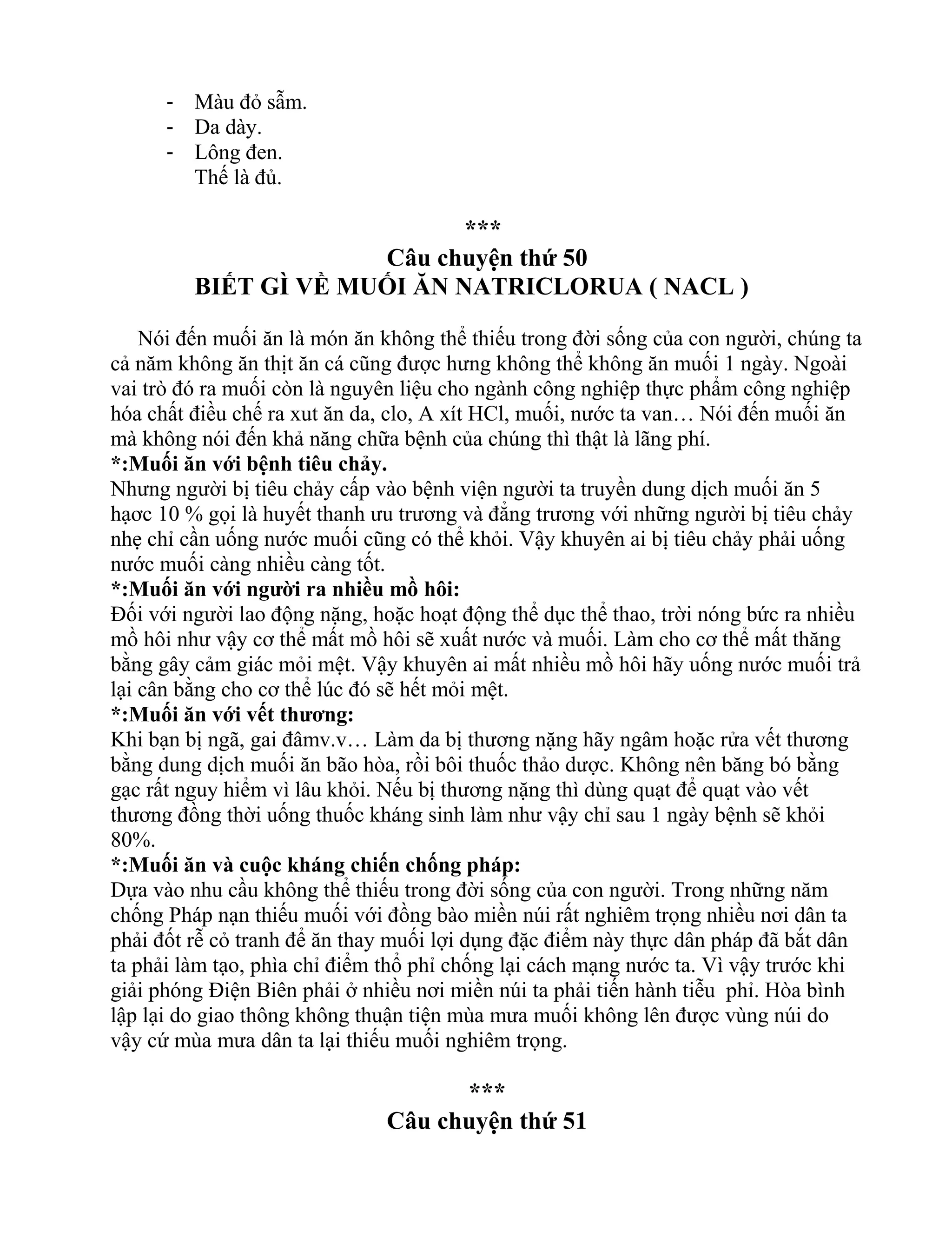 - Màu đỏ sẫm.
- Da dày.
- Lông đen.
Thế là đủ.
***
Câu chuyện thứ 50
BIẾT GÌ VỀ MUỐI ĂN NATRICLORUA ( NACL )
Nói đến muối ăn là món ăn không thể thiếu trong đời sống của con người, chúng ta
cả năm không ăn thịt ăn cá cũng được hưng không thể không ăn muối 1 ngày. Ngoài
vai trò đó ra muối còn là nguyên liệu cho ngành công nghiệp thực phẩm công nghiệp
hóa chất điều chế ra xut ăn da, clo, A xít HCl, muối, nước ta van… Nói đến muối ăn
mà không nói đến khả năng chữa bệnh của chúng thì thật là lãng phí.
*:Muối ăn với bệnh tiêu chảy.
Nhưng người bị tiêu chảy cấp vào bệnh viện người ta truyền dung dịch muối ăn 5
hạơc 10 % gọi là huyết thanh ưu trương và đẳng trương với những người bị tiêu chảy
nhẹ chỉ cần uống nước muối cũng có thể khỏi. Vậy khuyên ai bị tiêu chảy phải uống
nước muối càng nhiều càng tốt.
*:Muối ăn với người ra nhiều mồ hôi:
Đối với người lao động nặng, hoặc hoạt động thể dục thể thao, trời nóng bức ra nhiều
mồ hôi như vậy cơ thể mất mồ hôi sẽ xuất nước và muối. Làm cho cơ thể mất thăng
bằng gây cảm giác mỏi mệt. Vậy khuyên ai mất nhiều mồ hôi hãy uống nước muối trả
lại cân bằng cho cơ thể lúc đó sẽ hết mỏi mệt.
*:Muối ăn với vết thương:
Khi bạn bị ngã, gai đâmv.v… Làm da bị thương nặng hãy ngâm hoặc rửa vết thương
bằng dung dịch muối ăn bão hòa, rồi bôi thuốc thảo dược. Không nên băng bó bằng
gạc rất nguy hiểm vì lâu khỏi. Nếu bị thương nặng thì dùng quạt để quạt vào vết
thương đồng thời uống thuốc kháng sinh làm như vậy chỉ sau 1 ngày bệnh sẽ khỏi
80%.
*:Muối ăn và cuộc kháng chiến chống pháp:
Dựa vào nhu cầu không thể thiếu trong đời sống của con người. Trong những năm
chống Pháp nạn thiếu muối với đồng bào miền núi rất nghiêm trọng nhiều nơi dân ta
phải đốt rễ cỏ tranh để ăn thay muối lợi dụng đặc điểm này thực dân pháp đã bắt dân
ta phải làm tạo, phìa chỉ điểm thổ phỉ chống lại cách mạng nước ta. Vì vậy trước khi
giải phóng Điện Biên phải ở nhiều nơi miền núi ta phải tiến hành tiễu phỉ. Hòa bình
lập lại do giao thông không thuận tiện mùa mưa muối không lên được vùng núi do
vậy cứ mùa mưa dân ta lại thiếu muối nghiêm trọng.
***
Câu chuyện thứ 51
 