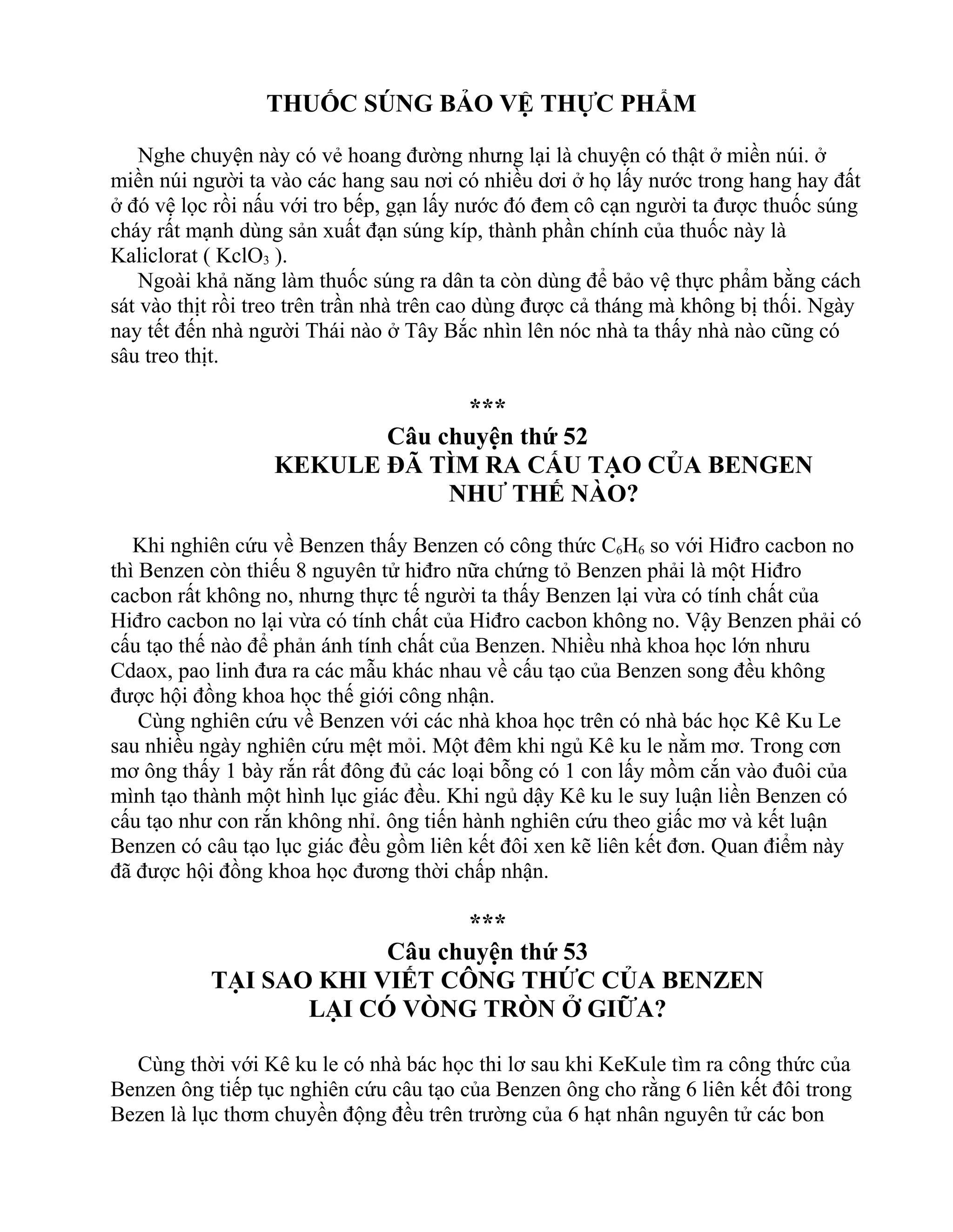 THUỐC SÚNG BẢO VỆ THỰC PHẨM
Nghe chuyện này có vẻ hoang đường nhưng lại là chuyện có thật ở miền núi. ở
miền núi người ta vào các hang sau nơi có nhiều dơi ở họ lấy nước trong hang hay đất
ở đó vệ lọc rồi nấu với tro bếp, gạn lấy nước đó đem cô cạn người ta được thuốc súng
cháy rất mạnh dùng sản xuất đạn súng kíp, thành phần chính của thuốc này là
Kaliclorat ( KclO3 ).
Ngoài khả năng làm thuốc súng ra dân ta còn dùng để bảo vệ thực phẩm bằng cách
sát vào thịt rồi treo trên trần nhà trên cao dùng được cả tháng mà không bị thối. Ngày
nay tết đến nhà người Thái nào ở Tây Bắc nhìn lên nóc nhà ta thấy nhà nào cũng có
sâu treo thịt.
***
Câu chuyện thứ 52
KEKULE ĐÃ TÌM RA CẤU TẠO CỦA BENGEN
NHƯ THẾ NÀO?
Khi nghiên cứu về Benzen thấy Benzen có công thức C6H6 so với Hiđro cacbon no
thì Benzen còn thiếu 8 nguyên tử hiđro nữa chứng tỏ Benzen phải là một Hiđro
cacbon rất không no, nhưng thực tế người ta thấy Benzen lại vừa có tính chất của
Hiđro cacbon no lại vừa có tính chất của Hiđro cacbon không no. Vậy Benzen phải có
cấu tạo thế nào để phản ánh tính chất của Benzen. Nhiều nhà khoa học lớn nhưu
Cdaox, pao linh đưa ra các mẫu khác nhau về cấu tạo của Benzen song đều không
được hội đồng khoa học thế giới công nhận.
Cùng nghiên cứu về Benzen với các nhà khoa học trên có nhà bác học Kê Ku Le
sau nhiều ngày nghiên cứu mệt mỏi. Một đêm khi ngủ Kê ku le nằm mơ. Trong cơn
mơ ông thấy 1 bày rắn rất đông đủ các loại bỗng có 1 con lấy mồm cắn vào đuôi của
mình tạo thành một hình lục giác đều. Khi ngủ dậy Kê ku le suy luận liền Benzen có
cấu tạo như con rắn không nhỉ. ông tiến hành nghiên cứu theo giấc mơ và kết luận
Benzen có câu tạo lục giác đều gồm liên kết đôi xen kẽ liên kết đơn. Quan điểm này
đã được hội đồng khoa học đương thời chấp nhận.
***
Câu chuyện thứ 53
TẠI SAO KHI VIẾT CÔNG THỨC CỦA BENZEN
LẠI CÓ VÒNG TRÒN Ở GIỮA?
Cùng thời với Kê ku le có nhà bác học thi lơ sau khi KeKule tìm ra công thức của
Benzen ông tiếp tục nghiên cứu câu tạo của Benzen ông cho rằng 6 liên kết đôi trong
Bezen là lục thơm chuyền động đều trên trường của 6 hạt nhân nguyên tử các bon
 