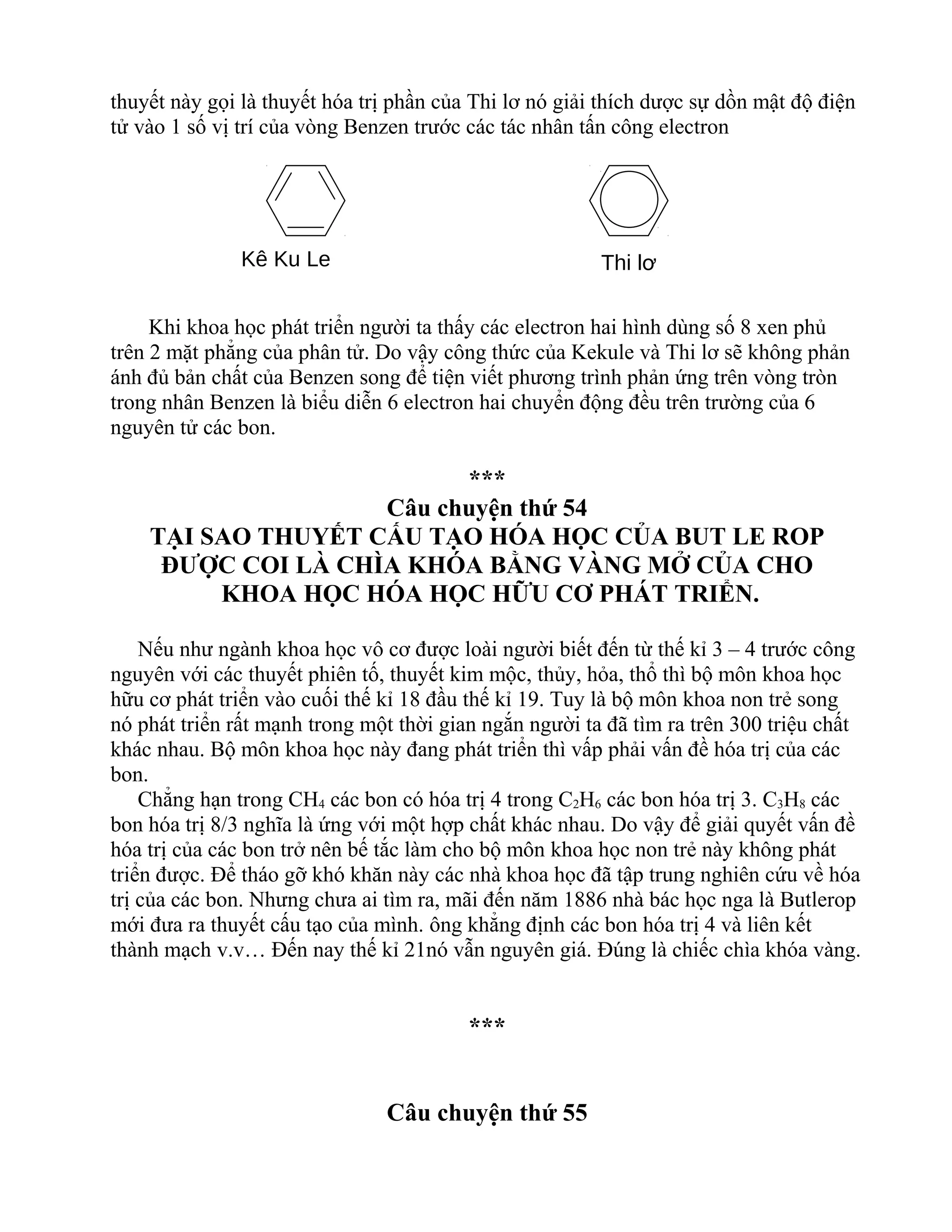 thuyết này gọi là thuyết hóa trị phần của Thi lơ nó giải thích dược sự dồn mật độ điện
tử vào 1 số vị trí của vòng Benzen trước các tác nhân tấn công electron
Khi khoa học phát triển người ta thấy các electron hai hình dùng số 8 xen phủ
trên 2 mặt phẳng của phân tử. Do vậy công thức của Kekule và Thi lơ sẽ không phản
ánh đủ bản chất của Benzen song để tiện viết phương trình phản ứng trên vòng tròn
trong nhân Benzen là biểu diễn 6 electron hai chuyển động đều trên trường của 6
nguyên tử các bon.
***
Câu chuyện thứ 54
TẠI SAO THUYẾT CẤU TẠO HÓA HỌC CỦA BUT LE ROP
ĐƯỢC COI LÀ CHÌA KHÓA BẰNG VÀNG MỞ CỦA CHO
KHOA HỌC HÓA HỌC HỮU CƠ PHÁT TRIỂN.
Nếu như ngành khoa học vô cơ được loài người biết đến từ thế kỉ 3 – 4 trước công
nguyên với các thuyết phiên tố, thuyết kim mộc, thủy, hỏa, thổ thì bộ môn khoa học
hữu cơ phát triển vào cuối thế kỉ 18 đầu thế kỉ 19. Tuy là bộ môn khoa non trẻ song
nó phát triển rất mạnh trong một thời gian ngắn người ta đã tìm ra trên 300 triệu chất
khác nhau. Bộ môn khoa học này đang phát triển thì vấp phải vấn đề hóa trị của các
bon.
Chẳng hạn trong CH4 các bon có hóa trị 4 trong C2H6 các bon hóa trị 3. C3H8 các
bon hóa trị 8/3 nghĩa là ứng với một hợp chất khác nhau. Do vậy để giải quyết vấn đề
hóa trị của các bon trở nên bế tắc làm cho bộ môn khoa học non trẻ này không phát
triển được. Để tháo gỡ khó khăn này các nhà khoa học đã tập trung nghiên cứu về hóa
trị của các bon. Nhưng chưa ai tìm ra, mãi đến năm 1886 nhà bác học nga là Butlerop
mới đưa ra thuyết cấu tạo của mình. ông khẳng định các bon hóa trị 4 và liên kết
thành mạch v.v… Đến nay thế kỉ 21nó vẫn nguyên giá. Đúng là chiếc chìa khóa vàng.
***
Câu chuyện thứ 55
Kê Ku Le Thi lơ
 