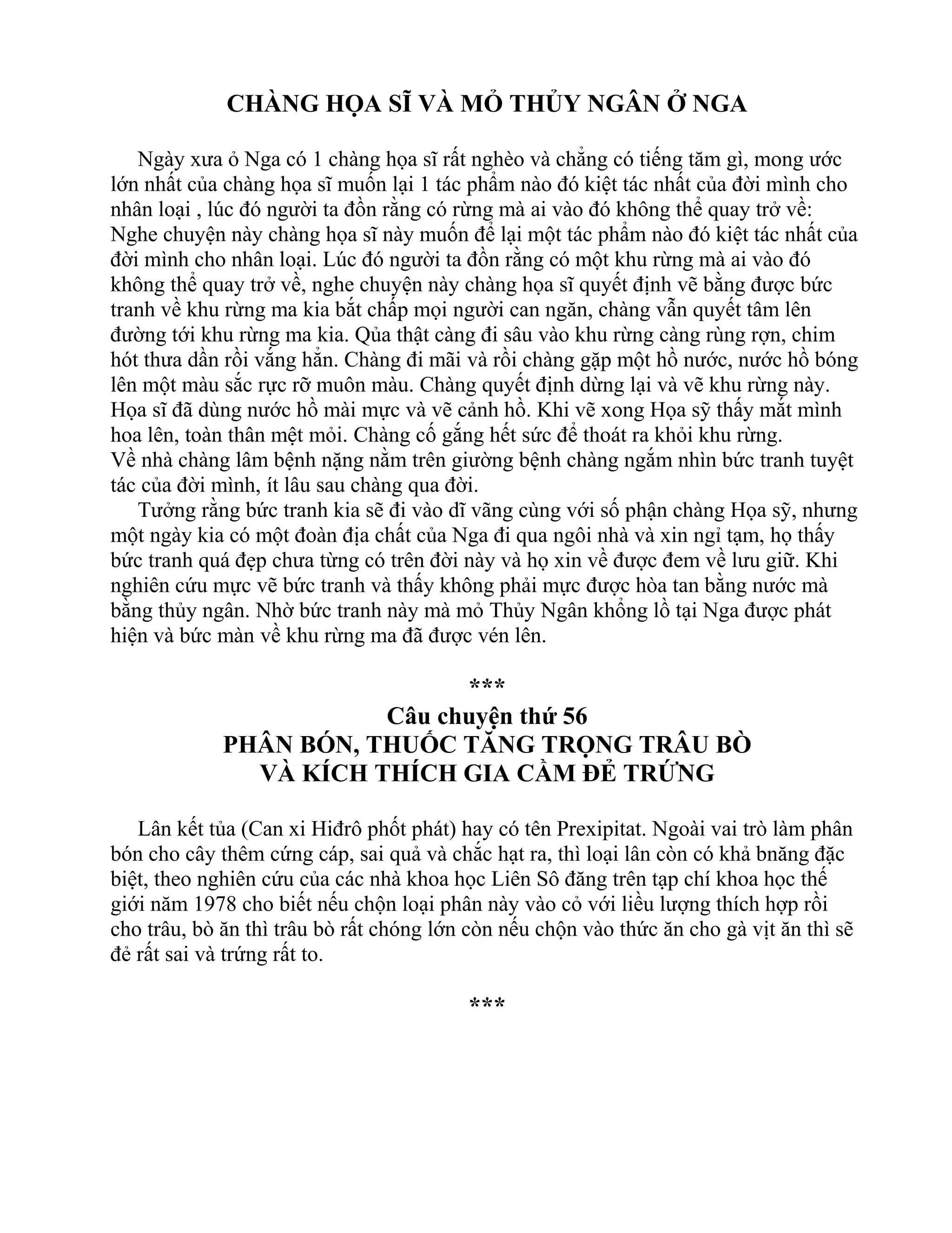 CHÀNG HỌA SĨ VÀ MỎ THỦY NGÂN Ở NGA
Ngày xưa ỏ Nga có 1 chàng họa sĩ rất nghèo và chẳng có tiếng tăm gì, mong ước
lớn nhất của chàng họa sĩ muốn lại 1 tác phẩm nào đó kiệt tác nhất của đời mình cho
nhân loại , lúc đó người ta đồn rằng có rừng mà ai vào đó không thể quay trở về:
Nghe chuyện này chàng họa sĩ này muốn để lại một tác phẩm nào đó kiệt tác nhất của
đời mình cho nhân loại. Lúc đó người ta đồn rằng có một khu rừng mà ai vào đó
không thể quay trở về, nghe chuyện này chàng họa sĩ quyết định vẽ bằng được bức
tranh về khu rừng ma kia bắt chấp mọi người can ngăn, chàng vẫn quyết tâm lên
đường tới khu rừng ma kia. Qủa thật càng đi sâu vào khu rừng càng rùng rợn, chim
hót thưa dần rồi vắng hẳn. Chàng đi mãi và rồi chàng gặp một hồ nước, nước hồ bóng
lên một màu sắc rực rỡ muôn màu. Chàng quyết định dừng lại và vẽ khu rừng này.
Họa sĩ đã dùng nước hồ mài mực và vẽ cảnh hồ. Khi vẽ xong Họa sỹ thấy mắt mình
hoa lên, toàn thân mệt mỏi. Chàng cố gắng hết sức để thoát ra khỏi khu rừng.
Về nhà chàng lâm bệnh nặng nằm trên giường bệnh chàng ngắm nhìn bức tranh tuyệt
tác của đời mình, ít lâu sau chàng qua đời.
Tưởng rằng bức tranh kia sẽ đi vào dĩ vãng cùng với số phận chàng Họa sỹ, nhưng
một ngày kia có một đoàn địa chất của Nga đi qua ngôi nhà và xin ngỉ tạm, họ thấy
bức tranh quá đẹp chưa từng có trên đời này và họ xin về được đem về lưu giữ. Khi
nghiên cứu mực vẽ bức tranh và thấy không phải mực được hòa tan bằng nước mà
bằng thủy ngân. Nhờ bức tranh này mà mỏ Thủy Ngân khổng lồ tại Nga được phát
hiện và bức màn về khu rừng ma đã được vén lên.
***
Câu chuyện thứ 56
PHÂN BÓN, THUỐC TĂNG TRỌNG TRÂU BÒ
VÀ KÍCH THÍCH GIA CẦM ĐẺ TRỨNG
Lân kết tủa (Can xi Hiđrô phốt phát) hay có tên Prexipitat. Ngoài vai trò làm phân
bón cho cây thêm cứng cáp, sai quả và chắc hạt ra, thì loại lân còn có khả bnăng đặc
biệt, theo nghiên cứu của các nhà khoa học Liên Sô đăng trên tạp chí khoa học thế
giới năm 1978 cho biết nếu chộn loại phân này vào cỏ với liều lượng thích hợp rồi
cho trâu, bò ăn thì trâu bò rất chóng lớn còn nếu chộn vào thức ăn cho gà vịt ăn thì sẽ
đẻ rất sai và trứng rất to.
***
 