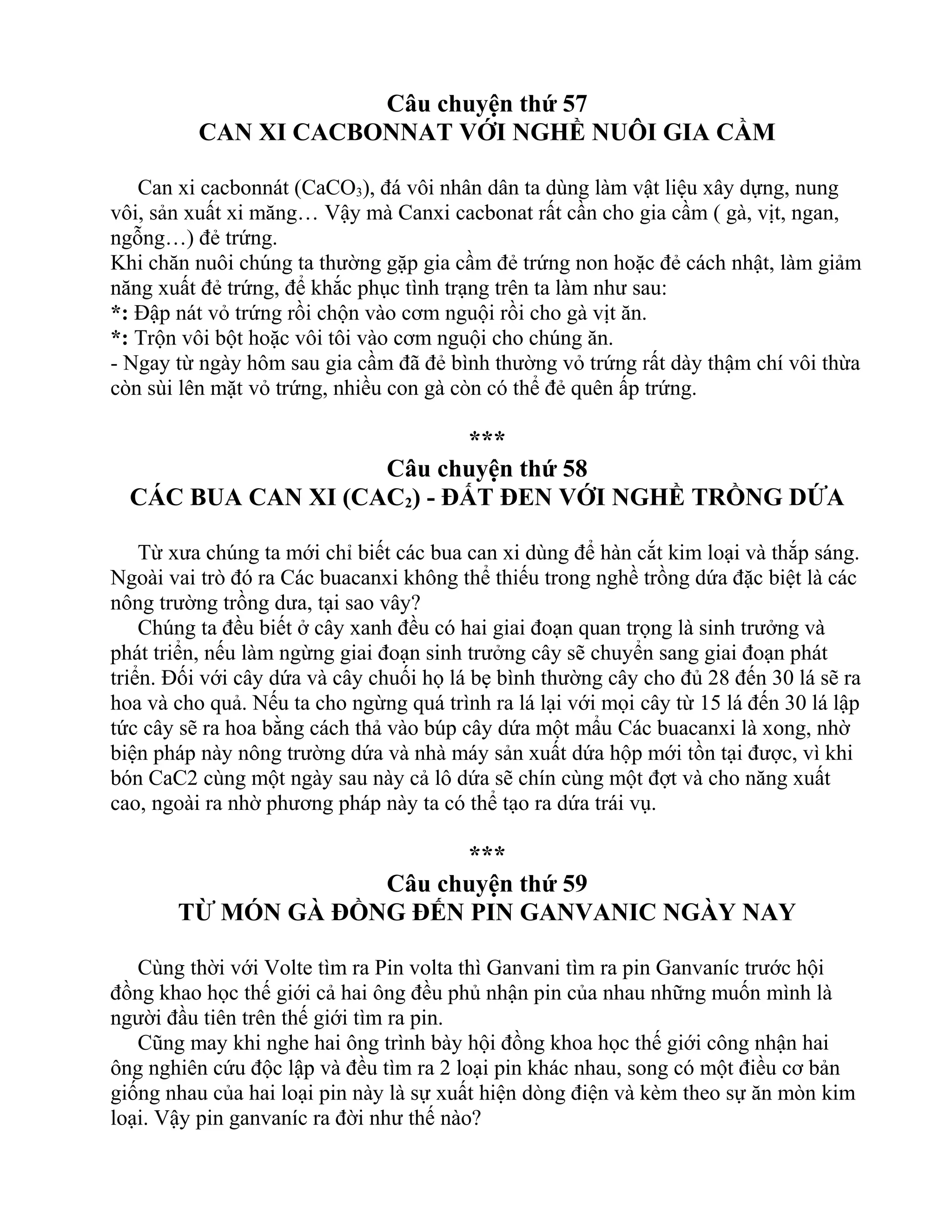 Câu chuyện thứ 57
CAN XI CACBONNAT VỚI NGHỀ NUÔI GIA CẦM
Can xi cacbonnát (CaCO3), đá vôi nhân dân ta dùng làm vật liệu xây dựng, nung
vôi, sản xuất xi măng… Vậy mà Canxi cacbonat rất cần cho gia cầm ( gà, vịt, ngan,
ngỗng…) đẻ trứng.
Khi chăn nuôi chúng ta thường gặp gia cầm đẻ trứng non hoặc đẻ cách nhật, làm giảm
năng xuất đẻ trứng, để khắc phục tình trạng trên ta làm như sau:
*: Đập nát vỏ trứng rồi chộn vào cơm nguội rồi cho gà vịt ăn.
*: Trộn vôi bột hoặc vôi tôi vào cơm nguội cho chúng ăn.
- Ngay từ ngày hôm sau gia cầm đã đẻ bình thường vỏ trứng rất dày thậm chí vôi thừa
còn sùi lên mặt vỏ trứng, nhiều con gà còn có thể đẻ quên ấp trứng.
***
Câu chuyện thứ 58
CÁC BUA CAN XI (CAC2) - ĐẤT ĐEN VỚI NGHỀ TRỒNG DỨA
Từ xưa chúng ta mới chỉ biết các bua can xi dùng để hàn cắt kim loại và thắp sáng.
Ngoài vai trò đó ra Các buacanxi không thể thiếu trong nghề trồng dứa đặc biệt là các
nông trường trồng dưa, tại sao vây?
Chúng ta đều biết ở cây xanh đều có hai giai đoạn quan trọng là sinh trưởng và
phát triển, nếu làm ngừng giai đoạn sinh trưởng cây sẽ chuyển sang giai đoạn phát
triển. Đối với cây dứa và cây chuối họ lá bẹ bình thường cây cho đủ 28 đến 30 lá sẽ ra
hoa và cho quả. Nếu ta cho ngừng quá trình ra lá lại với mọi cây từ 15 lá đến 30 lá lập
tức cây sẽ ra hoa bằng cách thả vào búp cây dứa một mẩu Các buacanxi là xong, nhờ
biện pháp này nông trường dứa và nhà máy sản xuất dứa hộp mới tồn tại được, vì khi
bón CaC2 cùng một ngày sau này cả lô dứa sẽ chín cùng một đợt và cho năng xuất
cao, ngoài ra nhờ phương pháp này ta có thể tạo ra dứa trái vụ.
***
Câu chuyện thứ 59
TỪ MÓN GÀ ĐỒNG ĐẾN PIN GANVANIC NGÀY NAY
Cùng thời với Volte tìm ra Pin volta thì Ganvani tìm ra pin Ganvaníc trước hội
đồng khao học thế giới cả hai ông đều phủ nhận pin của nhau những muốn mình là
người đầu tiên trên thế giới tìm ra pin.
Cũng may khi nghe hai ông trình bày hội đồng khoa học thế giới công nhận hai
ông nghiên cứu độc lập và đều tìm ra 2 loại pin khác nhau, song có một điều cơ bản
giống nhau của hai loại pin này là sự xuất hiện dòng điện và kèm theo sự ăn mòn kim
loại. Vậy pin ganvaníc ra đời như thế nào?
 