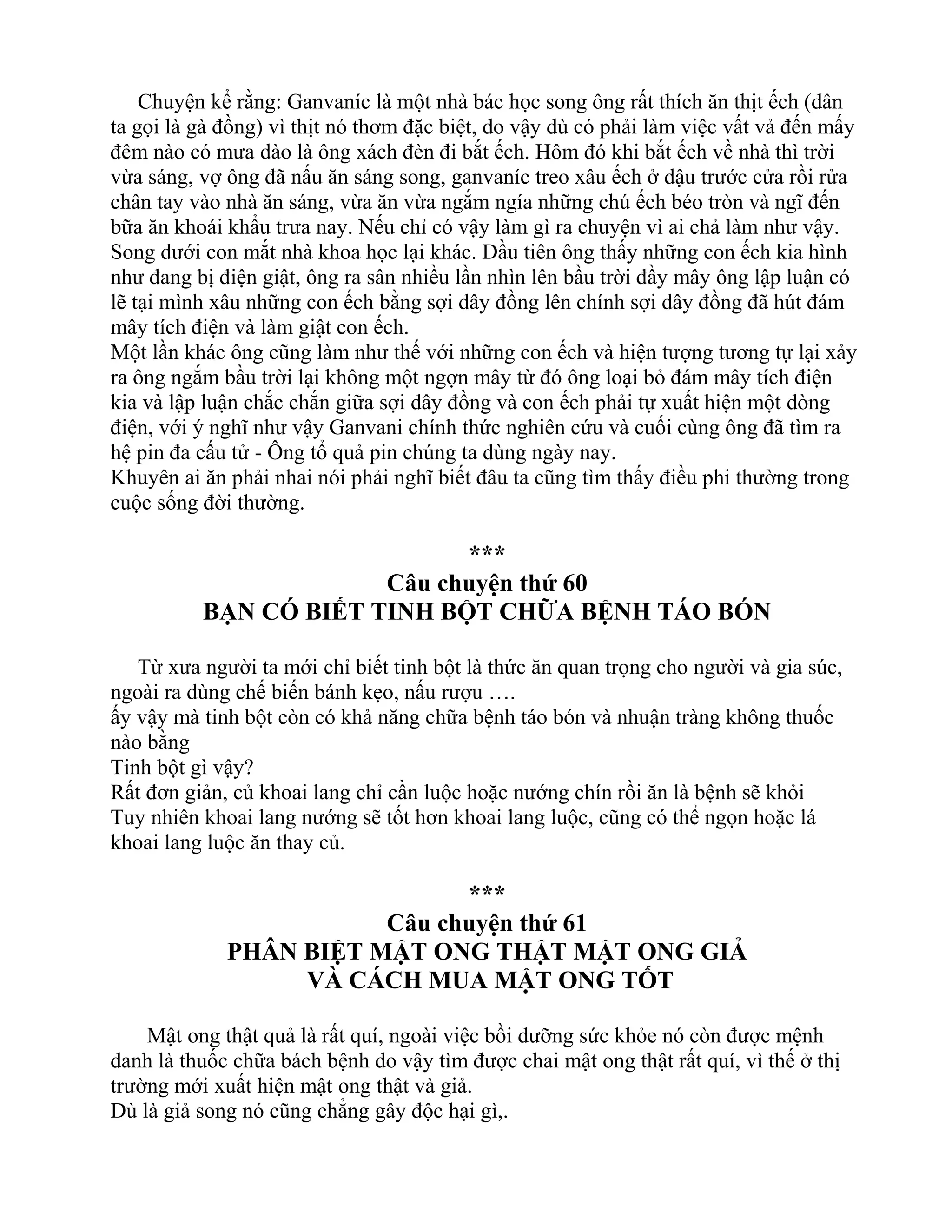 Chuyện kể rằng: Ganvaníc là một nhà bác học song ông rất thích ăn thịt ếch (dân
ta gọi là gà đồng) vì thịt nó thơm đặc biệt, do vậy dù có phải làm việc vất vả đến mấy
đêm nào có mưa dào là ông xách đèn đi bắt ếch. Hôm đó khi bắt ếch về nhà thì trời
vừa sáng, vợ ông đã nấu ăn sáng song, ganvaníc treo xâu ếch ở dậu trước cửa rồi rửa
chân tay vào nhà ăn sáng, vừa ăn vừa ngắm ngía những chú ếch béo tròn và ngĩ đến
bữa ăn khoái khẩu trưa nay. Nếu chỉ có vậy làm gì ra chuyện vì ai chả làm như vậy.
Song dưới con mắt nhà khoa học lại khác. Dầu tiên ông thấy những con ếch kia hình
như đang bị điện giật, ông ra sân nhiều lần nhìn lên bầu trời đầy mây ông lập luận có
lẽ tại mình xâu những con ếch bằng sợi dây đồng lên chính sợi dây đồng đã hút đám
mây tích điện và làm giật con ếch.
Một lần khác ông cũng làm như thế với những con ếch và hiện tượng tương tự lại xảy
ra ông ngắm bầu trời lại không một ngợn mây từ đó ông loại bỏ đám mây tích điện
kia và lập luận chắc chắn giữa sợi dây đồng và con ếch phải tự xuất hiện một dòng
điện, với ý nghĩ như vậy Ganvani chính thức nghiên cứu và cuối cùng ông đã tìm ra
hệ pin đa cấu tử - Ông tổ quả pin chúng ta dùng ngày nay.
Khuyên ai ăn phải nhai nói phải nghĩ biết đâu ta cũng tìm thấy điều phi thường trong
cuộc sống đời thường.
***
Câu chuyện thứ 60
BẠN CÓ BIẾT TINH BỘT CHỮA BỆNH TÁO BÓN
Từ xưa người ta mới chỉ biết tinh bột là thức ăn quan trọng cho người và gia súc,
ngoài ra dùng chế biến bánh kẹo, nấu rượu ….
ấy vậy mà tinh bột còn có khả năng chữa bệnh táo bón và nhuận tràng không thuốc
nào bằng
Tinh bột gì vậy?
Rất đơn giản, củ khoai lang chỉ cần luộc hoặc nướng chín rồi ăn là bệnh sẽ khỏi
Tuy nhiên khoai lang nướng sẽ tốt hơn khoai lang luộc, cũng có thể ngọn hoặc lá
khoai lang luộc ăn thay củ.
***
Câu chuyện thứ 61
PHÂN BIỆT MẬT ONG THẬT MẬT ONG GIẢ
VÀ CÁCH MUA MẬT ONG TỐT
Mật ong thật quả là rất quí, ngoài việc bồi dưỡng sức khỏe nó còn được mệnh
danh là thuốc chữa bách bệnh do vậy tìm được chai mật ong thật rất quí, vì thế ở thị
trường mới xuất hiện mật ong thật và giả.
Dù là giả song nó cũng chẳng gây độc hại gì,.
 