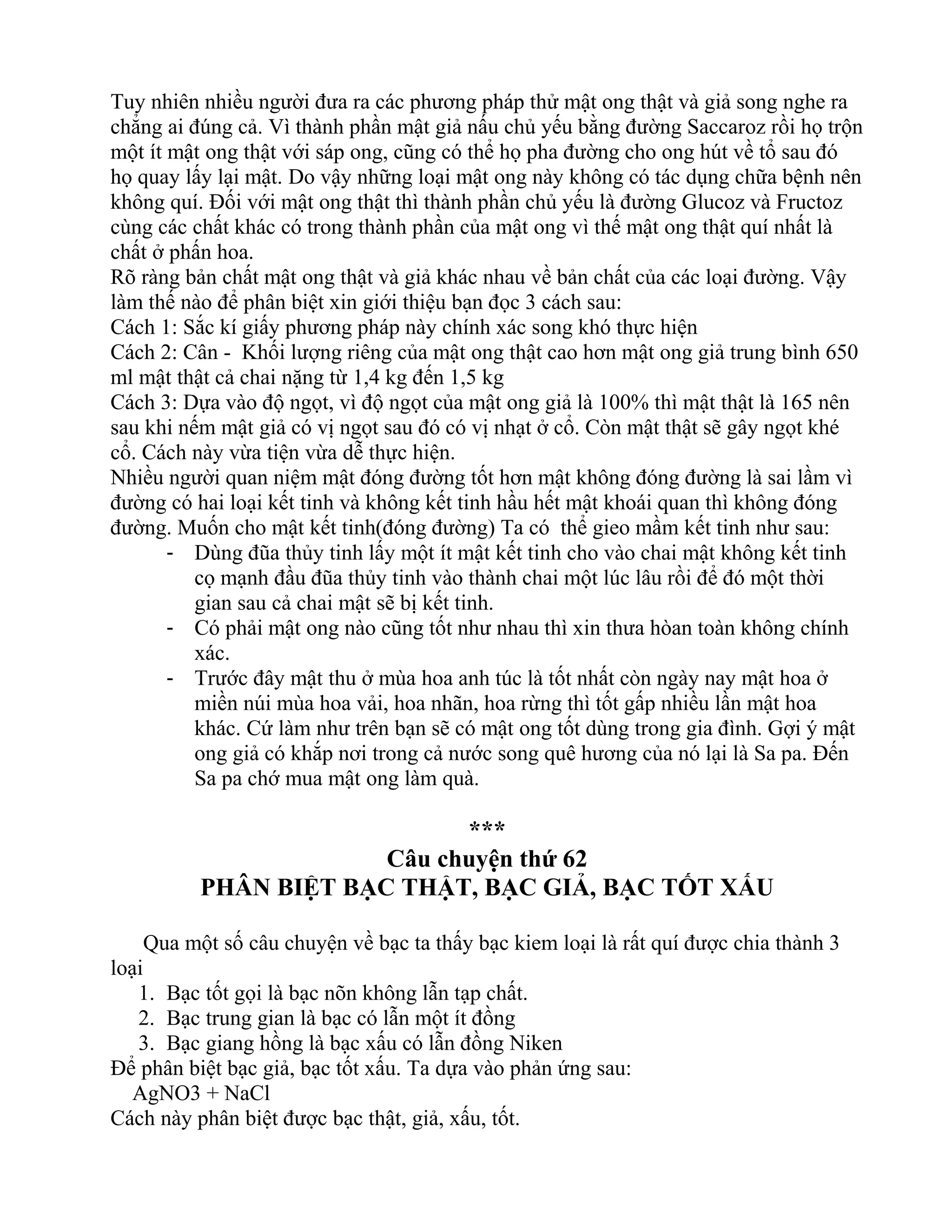 Tuy nhiên nhiều người đưa ra các phương pháp thử mật ong thật và giả song nghe ra
chẳng ai đúng cả. Vì thành phần mật giả nấu chủ yếu bằng đường Saccaroz rồi họ trộn
một ít mật ong thật với sáp ong, cũng có thể họ pha đường cho ong hút về tổ sau đó
họ quay lấy lại mật. Do vậy những loại mật ong này không có tác dụng chữa bệnh nên
không quí. Đối với mật ong thật thì thành phần chủ yếu là đường Glucoz và Fructoz
cùng các chất khác có trong thành phần của mật ong vì thế mật ong thật quí nhất là
chất ở phấn hoa.
Rõ ràng bản chất mật ong thật và giả khác nhau về bản chất của các loại đường. Vậy
làm thế nào để phân biệt xin giới thiệu bạn đọc 3 cách sau:
Cách 1: Sắc kí giấy phương pháp này chính xác song khó thực hiện
Cách 2: Cân - Khối lượng riêng của mật ong thật cao hơn mật ong giả trung bình 650
ml mật thật cả chai nặng từ 1,4 kg đến 1,5 kg
Cách 3: Dựa vào độ ngọt, vì độ ngọt của mật ong giả là 100% thì mật thật là 165 nên
sau khi nếm mật giả có vị ngọt sau đó có vị nhạt ở cổ. Còn mật thật sẽ gây ngọt khé
cổ. Cách này vừa tiện vừa dễ thực hiện.
Nhiều người quan niệm mật đóng đường tốt hơn mật không đóng đường là sai lầm vì
đường có hai loại kết tinh và không kết tinh hầu hết mật khoái quan thì không đóng
đường. Muốn cho mật kết tinh(đóng đường) Ta có thể gieo mầm kết tinh như sau:
- Dùng đũa thủy tinh lấy một ít mật kết tinh cho vào chai mật không kết tinh
cọ mạnh đầu đũa thủy tinh vào thành chai một lúc lâu rồi để đó một thời
gian sau cả chai mật sẽ bị kết tinh.
- Có phải mật ong nào cũng tốt như nhau thì xin thưa hòan toàn không chính
xác.
- Trước đây mật thu ở mùa hoa anh túc là tốt nhất còn ngày nay mật hoa ở
miền núi mùa hoa vải, hoa nhãn, hoa rừng thì tốt gấp nhiều lần mật hoa
khác. Cứ làm như trên bạn sẽ có mật ong tốt dùng trong gia đình. Gợi ý mật
ong giả có khắp nơi trong cả nước song quê hương của nó lại là Sa pa. Đến
Sa pa chớ mua mật ong làm quà.
***
Câu chuyện thứ 62
PHÂN BIỆT BẠC THẬT, BẠC GIẢ, BẠC TỐT XẤU
Qua một số câu chuyện về bạc ta thấy bạc kiem loại là rất quí được chia thành 3
loại
1. Bạc tốt gọi là bạc nõn không lẫn tạp chất.
2. Bạc trung gian là bạc có lẫn một ít đồng
3. Bạc giang hồng là bạc xấu có lẫn đồng Niken
Để phân biệt bạc giả, bạc tốt xấu. Ta dựa vào phản ứng sau:
AgNO3 + NaCl
Cách này phân biệt được bạc thật, giả, xấu, tốt.
 