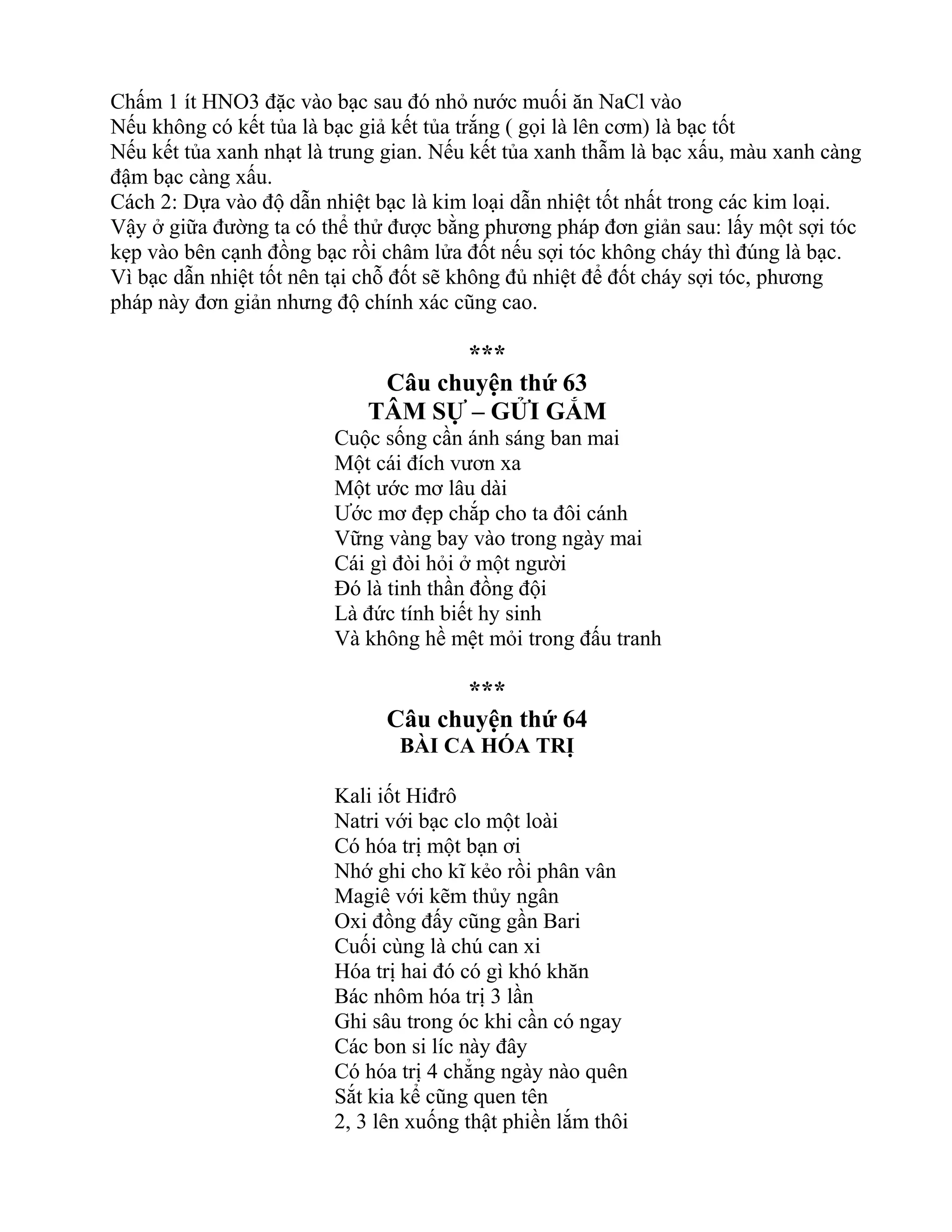 Chấm 1 ít HNO3 đặc vào bạc sau đó nhỏ nước muối ăn NaCl vào
Nếu không có kết tủa là bạc giả kết tủa trắng ( gọi là lên cơm) là bạc tốt
Nếu kết tủa xanh nhạt là trung gian. Nếu kết tủa xanh thẫm là bạc xấu, màu xanh càng
đậm bạc càng xấu.
Cách 2: Dựa vào độ dẫn nhiệt bạc là kim loại dẫn nhiệt tốt nhất trong các kim loại.
Vậy ở giữa đường ta có thể thử được bằng phương pháp đơn giản sau: lấy một sợi tóc
kẹp vào bên cạnh đồng bạc rồi châm lửa đốt nếu sợi tóc không cháy thì đúng là bạc.
Vì bạc dẫn nhiệt tốt nên tại chỗ đốt sẽ không đủ nhiệt để đốt cháy sợi tóc, phương
pháp này đơn giản nhưng độ chính xác cũng cao.
***
Câu chuyện thứ 63
TÂM SỰ – GỬI GẮM
Cuộc sống cần ánh sáng ban mai
Một cái đích vươn xa
Một ước mơ lâu dài
Ước mơ đẹp chắp cho ta đôi cánh
Vững vàng bay vào trong ngày mai
Cái gì đòi hỏi ở một người
Đó là tinh thần đồng đội
Là đức tính biết hy sinh
Và không hề mệt mỏi trong đấu tranh
***
Câu chuyện thứ 64
BÀI CA HÓA TRỊ
Kali iốt Hiđrô
Natri với bạc clo một loài
Có hóa trị một bạn ơi
Nhớ ghi cho kĩ kẻo rồi phân vân
Magiê với kẽm thủy ngân
Oxi đồng đấy cũng gần Bari
Cuối cùng là chú can xi
Hóa trị hai đó có gì khó khăn
Bác nhôm hóa trị 3 lần
Ghi sâu trong óc khi cần có ngay
Các bon si líc này đây
Có hóa trị 4 chẳng ngày nào quên
Sắt kia kể cũng quen tên
2, 3 lên xuống thật phiền lắm thôi
 