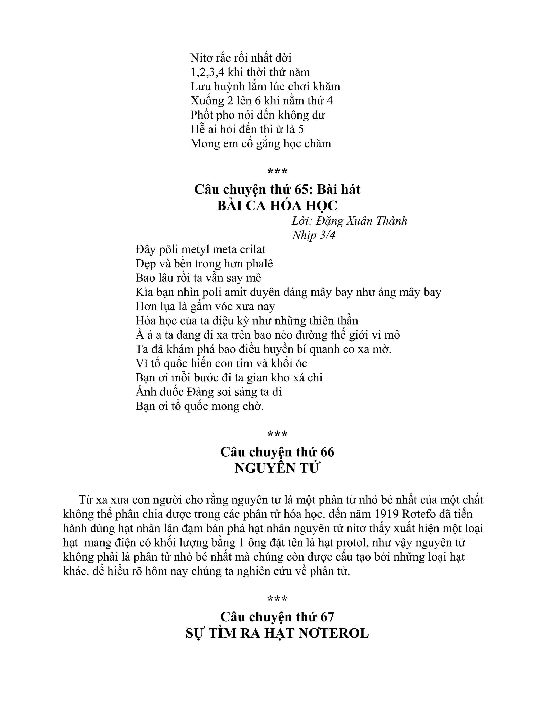 Nitơ rắc rối nhất đời
1,2,3,4 khi thời thứ năm
Lưu huỳnh lắm lúc chơi khăm
Xuống 2 lên 6 khi nằm thứ 4
Phốt pho nói đến không dư
Hễ ai hỏi đến thì ừ là 5
Mong em cố gắng học chăm
***
Câu chuyện thứ 65: Bài hát
BÀI CA HÓA HỌC
Lời: Đặng Xuân Thành
Nhịp 3/4
Đây pôli metyl meta crilat
Đẹp và bền trong hơn phalê
Bao lâu rồi ta vẫn say mê
Kìa bạn nhìn poli amit duyên dáng mây bay như áng mây bay
Hơn lụa là gấm vóc xưa nay
Hóa học của ta diệu kỳ như những thiên thần
À á a ta đang đi xa trên bao nẻo đường thế giới vi mô
Ta đã khám phá bao điều huyền bí quanh co xa mờ.
Vì tổ quốc hiến con tim và khối óc
Bạn ơi mỗi bước đi ta gian kho xá chi
Ánh đuốc Đảng soi sáng ta đi
Bạn ơi tổ quốc mong chờ.
***
Câu chuyện thứ 66
NGUYÊN TỬ
Từ xa xưa con người cho rằng nguyên tử là một phân tử nhỏ bé nhất của một chất
không thể phân chia được trong các phân tử hóa học. đến năm 1919 Rơtefo đã tiến
hành dùng hạt nhân lân đạm bán phá hạt nhân nguyên tử nitơ thấy xuất hiện một loại
hạt mang điện có khối lượng bằng 1 ông đặt tên là hạt protol, như vậy nguyên tử
không phải là phân tử nhỏ bé nhất mà chúng còn được cấu tạo bởi những loại hạt
khác. để hiểu rõ hôm nay chúng ta nghiên cứu về phân tử.
***
Câu chuyện thứ 67
SỰ TÌM RA HẠT NƠTEROL
 