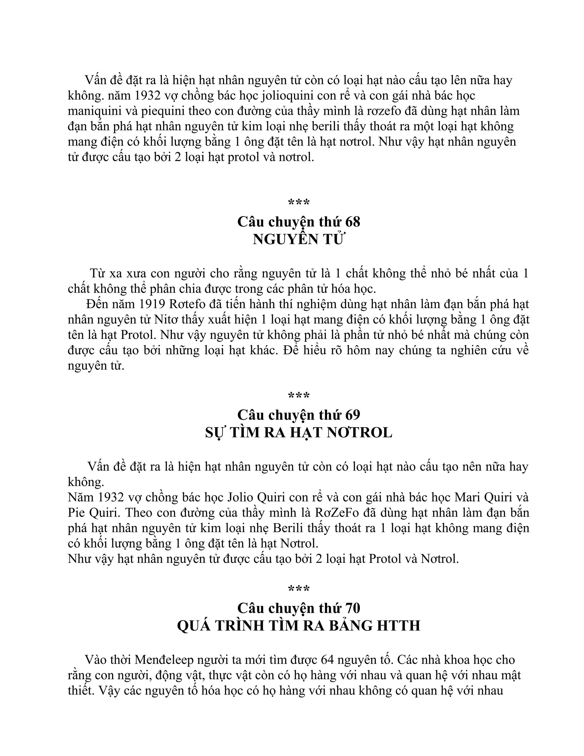 Vấn đề đặt ra là hiện hạt nhân nguyên tử còn có loại hạt nào cấu tạo lên nữa hay
không. năm 1932 vợ chồng bác học jolioquini con rể và con gái nhà bác học
maniquini và piequini theo con đường của thầy mình là rơzefo đã dùng hạt nhân làm
đạn bắn phá hạt nhân nguyên tử kim loại nhẹ berili thấy thoát ra một loại hạt không
mang điện có khối lượng bằng 1 ông đặt tên là hạt nơtrol. Như vậy hạt nhân nguyên
tử được cấu tạo bởi 2 loại hạt protol và nơtrol.
***
Câu chuyện thứ 68
NGUYÊN TỬ
Từ xa xưa con người cho rằng nguyên tử là 1 chất không thể nhỏ bé nhất của 1
chất không thể phân chia được trong các phân tử hóa học.
Đến năm 1919 Rơtefo đã tiến hành thí nghiệm dùng hạt nhân làm đạn bắn phá hạt
nhân nguyên tử Nitơ thấy xuất hiện 1 loại hạt mang điện có khối lượng bằng 1 ông đặt
tên là hạt Protol. Như vậy nguyên tử không phải là phần tử nhỏ bé nhất mà chúng còn
được cấu tạo bởi những loại hạt khác. Để hiểu rõ hôm nay chúng ta nghiên cứu về
nguyên tử.
***
Câu chuyện thứ 69
SỰ TÌM RA HẠT NƠTROL
Vấn đề đặt ra là hiện hạt nhân nguyên tử còn có loại hạt nào cấu tạo nên nữa hay
không.
Năm 1932 vợ chồng bác học Jolio Quiri con rể và con gái nhà bác học Mari Quiri và
Pie Quiri. Theo con đường của thầy mình là RơZeFo đã dùng hạt nhân làm đạn bắn
phá hạt nhân nguyên tử kim loại nhẹ Berili thấy thoát ra 1 loại hạt không mang điện
có khối lượng bằng 1 ông đặt tên là hạt Nơtrol.
Như vậy hạt nhân nguyên tử được cấu tạo bởi 2 loại hạt Protol và Nơtrol.
***
Câu chuyện thứ 70
QUÁ TRÌNH TÌM RA BẢNG HTTH
Vào thời Menđeleep người ta mới tìm được 64 nguyên tố. Các nhà khoa học cho
rằng con người, động vật, thực vật còn có họ hàng với nhau và quan hệ với nhau mật
thiết. Vậy các nguyên tố hóa học có họ hàng với nhau không có quan hệ với nhau
 