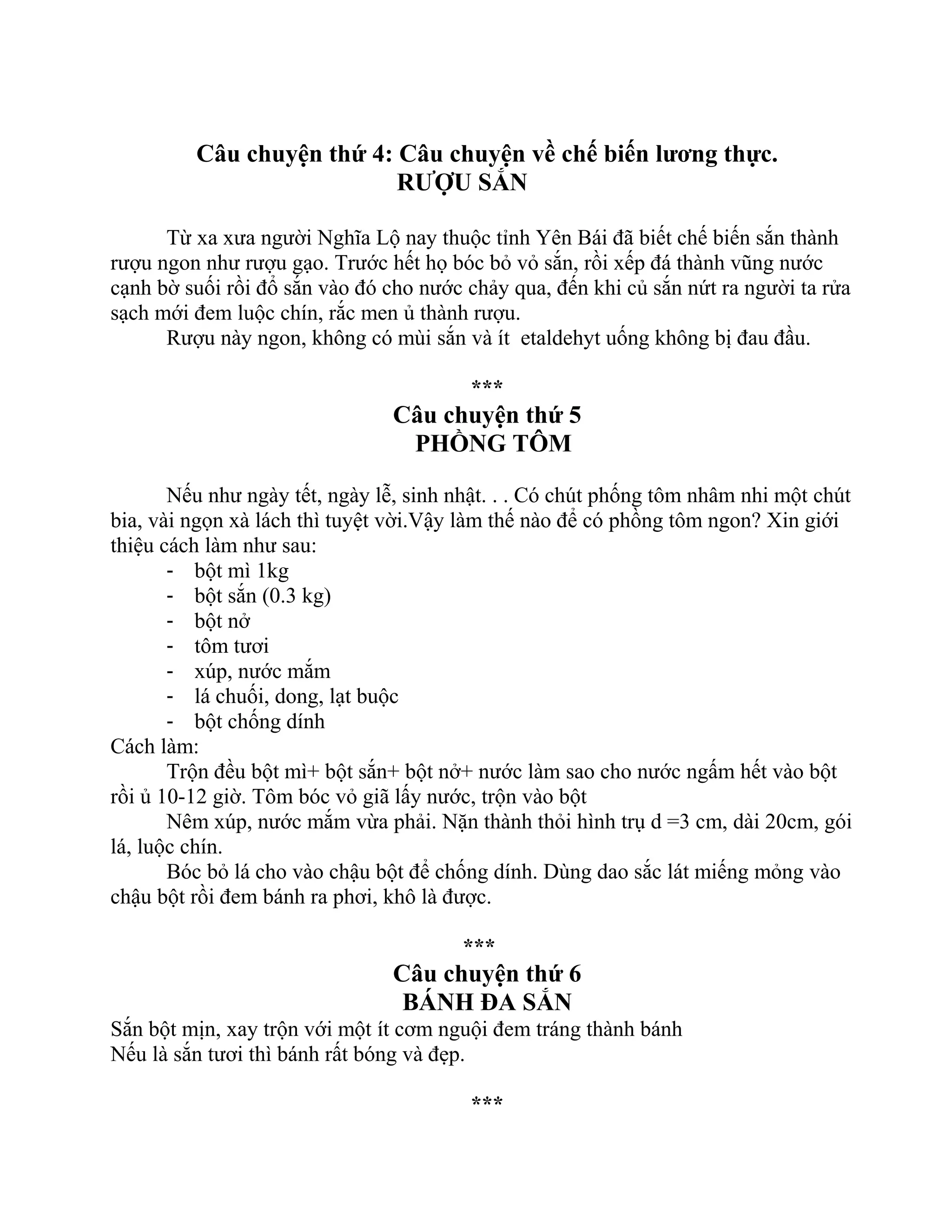 Câu chuyện thứ 4: Câu chuyện về chế biến lương thực.
RƯỢU SẮN
Từ xa xưa người Nghĩa Lộ nay thuộc tỉnh Yên Bái đã biết chế biến sắn thành
rượu ngon như rượu gạo. Trước hết họ bóc bỏ vỏ sắn, rồi xếp đá thành vũng nước
cạnh bờ suối rồi đổ sắn vào đó cho nước chảy qua, đến khi củ sắn nứt ra người ta rửa
sạch mới đem luộc chín, rắc men ủ thành rượu.
Rượu này ngon, không có mùi sắn và ít etaldehyt uống không bị đau đầu.
***
Câu chuyện thứ 5
PHỒNG TÔM
Nếu như ngày tết, ngày lễ, sinh nhật. . . Có chút phống tôm nhâm nhi một chút
bia, vài ngọn xà lách thì tuyệt vời.Vậy làm thế nào để có phồng tôm ngon? Xin giới
thiệu cách làm như sau:
- bột mì 1kg
- bột sắn (0.3 kg)
- bột nở
- tôm tươi
- xúp, nước mắm
- lá chuối, dong, lạt buộc
- bột chống dính
Cách làm:
Trộn đều bột mì+ bột sắn+ bột nở+ nước làm sao cho nước ngấm hết vào bột
rồi ủ 10-12 giờ. Tôm bóc vỏ giã lấy nước, trộn vào bột
Nêm xúp, nước mắm vừa phải. Nặn thành thỏi hình trụ d =3 cm, dài 20cm, gói
lá, luộc chín.
Bóc bỏ lá cho vào chậu bột để chống dính. Dùng dao sắc lát miếng mỏng vào
chậu bột rồi đem bánh ra phơi, khô là được.
***
Câu chuyện thứ 6
BÁNH ĐA SẮN
Sắn bột mịn, xay trộn với một ít cơm nguội đem tráng thành bánh
Nếu là sắn tươi thì bánh rất bóng và đẹp.
***
 