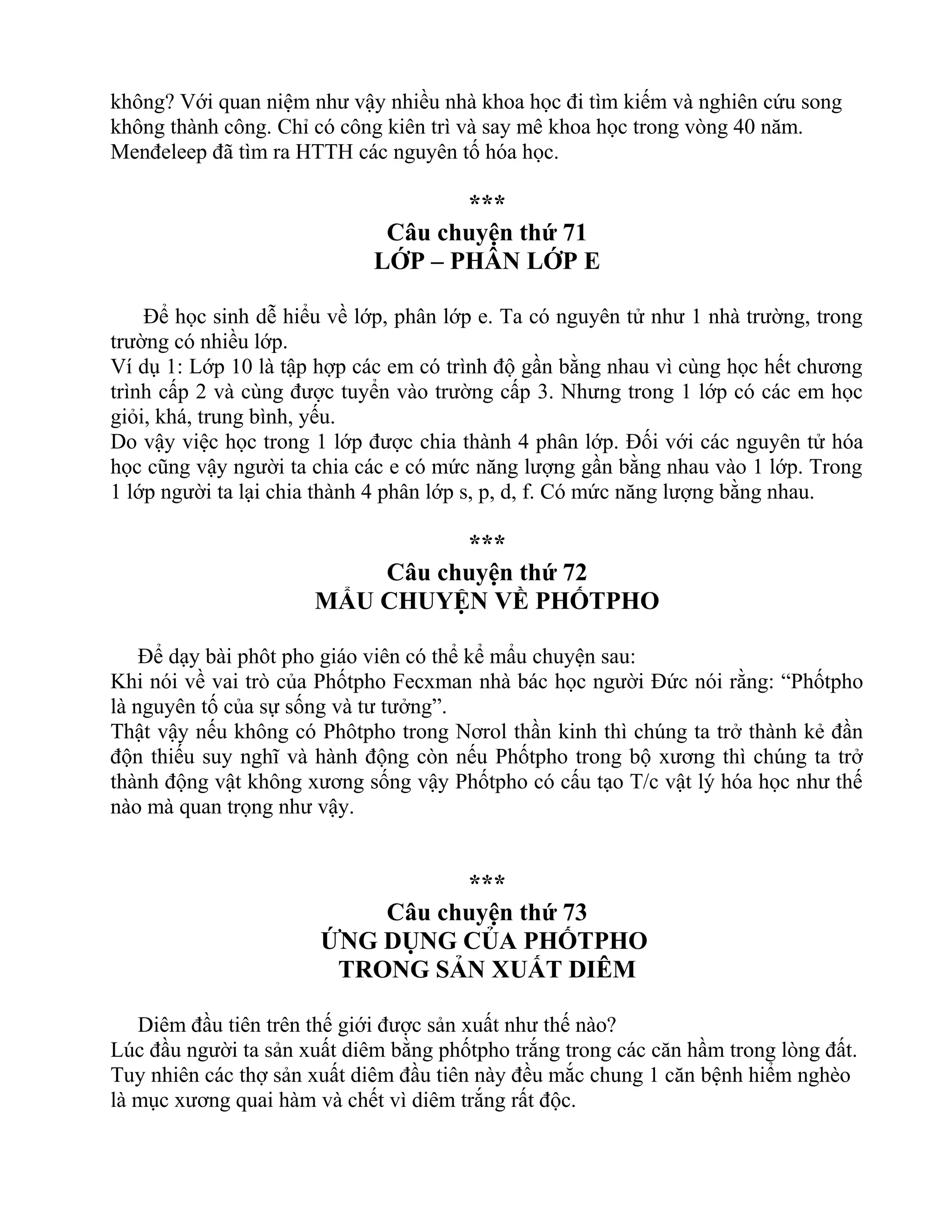 không? Với quan niệm như vậy nhiều nhà khoa học đi tìm kiếm và nghiên cứu song
không thành công. Chỉ có công kiên trì và say mê khoa học trong vòng 40 năm.
Menđeleep đã tìm ra HTTH các nguyên tố hóa học.
***
Câu chuyện thứ 71
LỚP – PHÂN LỚP E
Để học sinh dễ hiểu về lớp, phân lớp e. Ta có nguyên tử như 1 nhà trường, trong
trường có nhiều lớp.
Ví dụ 1: Lớp 10 là tập hợp các em có trình độ gần bằng nhau vì cùng học hết chương
trình cấp 2 và cùng được tuyển vào trường cấp 3. Nhưng trong 1 lớp có các em học
giỏi, khá, trung bình, yếu.
Do vậy việc học trong 1 lớp được chia thành 4 phân lớp. Đối với các nguyên tử hóa
học cũng vậy người ta chia các e có mức năng lượng gần bằng nhau vào 1 lớp. Trong
1 lớp người ta lại chia thành 4 phân lớp s, p, d, f. Có mức năng lượng bằng nhau.
***
Câu chuyện thứ 72
MẨU CHUYỆN VỀ PHỐTPHO
Để dạy bài phôt pho giáo viên có thể kể mẩu chuyện sau:
Khi nói về vai trò của Phốtpho Fecxman nhà bác học người Đức nói rằng: “Phốtpho
là nguyên tố của sự sống và tư tưởng”.
Thật vậy nếu không có Phôtpho trong Nơrol thần kinh thì chúng ta trở thành kẻ đần
độn thiếu suy nghĩ và hành động còn nếu Phốtpho trong bộ xương thì chúng ta trở
thành động vật không xương sống vậy Phốtpho có cấu tạo T/c vật lý hóa học như thế
nào mà quan trọng như vậy.
***
Câu chuyện thứ 73
ỨNG DỤNG CỦA PHỐTPHO
TRONG SẢN XUẤT DIÊM
Diêm đầu tiên trên thế giới được sản xuất như thế nào?
Lúc đầu người ta sản xuất diêm bằng phốtpho trắng trong các căn hầm trong lòng đất.
Tuy nhiên các thợ sản xuất diêm đầu tiên này đều mắc chung 1 căn bệnh hiểm nghèo
là mục xương quai hàm và chết vì diêm trắng rất độc.
 