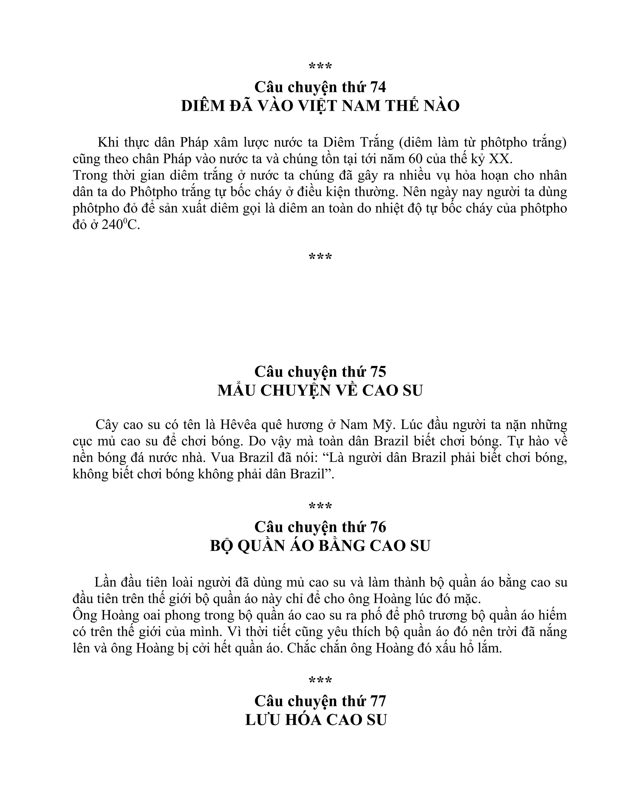 ***
Câu chuyện thứ 74
DIÊM ĐÃ VÀO VIỆT NAM THẾ NÀO
Khi thực dân Pháp xâm lược nước ta Diêm Trắng (diêm làm từ phôtpho trắng)
cũng theo chân Pháp vào nước ta và chúng tồn tại tới năm 60 của thế kỷ XX.
Trong thời gian diêm trắng ở nước ta chúng đã gây ra nhiều vụ hỏa hoạn cho nhân
dân ta do Phôtpho trắng tự bốc cháy ở điều kiện thường. Nên ngày nay người ta dùng
phôtpho đỏ để sản xuất diêm gọi là diêm an toàn do nhiệt độ tự bốc cháy của phôtpho
đỏ ở 2400
C.
***
Câu chuyện thứ 75
MẨU CHUYỆN VỀ CAO SU
Cây cao su có tên là Hêvêa quê hương ở Nam Mỹ. Lúc đầu người ta nặn những
cục mủ cao su để chơi bóng. Do vậy mà toàn dân Brazil biết chơi bóng. Tự hào về
nền bóng đá nước nhà. Vua Brazil đã nói: “Là người dân Brazil phải biết chơi bóng,
không biết chơi bóng không phải dân Brazil”.
***
Câu chuyện thứ 76
BỘ QUẦN ÁO BẰNG CAO SU
Lần đầu tiên loài người đã dùng mủ cao su và làm thành bộ quần áo bằng cao su
đầu tiên trên thế giới bộ quần áo này chỉ để cho ông Hoàng lúc đó mặc.
Ông Hoàng oai phong trong bộ quần áo cao su ra phố để phô trương bộ quần áo hiếm
có trên thế giới của mình. Vì thời tiết cũng yêu thích bộ quần áo đó nên trời đã nắng
lên và ông Hoàng bị cởi hết quần áo. Chắc chắn ông Hoàng đó xấu hổ lắm.
***
Câu chuyện thứ 77
LƯU HÓA CAO SU
 