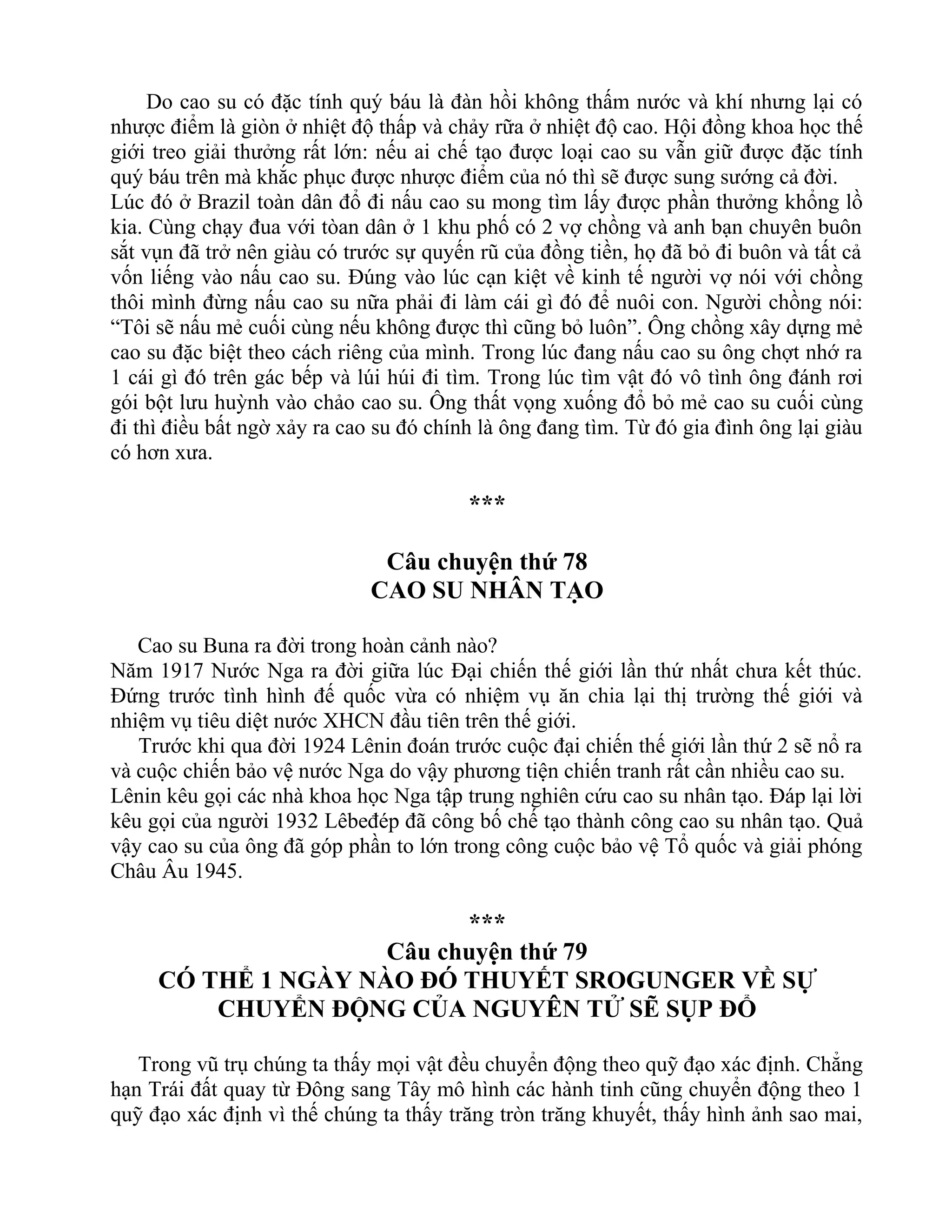 Do cao su có đặc tính quý báu là đàn hồi không thấm nước và khí nhưng lại có
nhược điểm là giòn ở nhiệt độ thấp và chảy rữa ở nhiệt độ cao. Hội đồng khoa học thế
giới treo giải thưởng rất lớn: nếu ai chế tạo được loại cao su vẫn giữ được đặc tính
quý báu trên mà khắc phục được nhược điểm của nó thì sẽ được sung sướng cả đời.
Lúc đó ở Brazil toàn dân đổ đi nấu cao su mong tìm lấy được phần thưởng khổng lồ
kia. Cùng chạy đua với tòan dân ở 1 khu phố có 2 vợ chồng và anh bạn chuyên buôn
sắt vụn đã trở nên giàu có trước sự quyến rũ của đồng tiền, họ đã bỏ đi buôn và tất cả
vốn liếng vào nấu cao su. Đúng vào lúc cạn kiệt về kinh tế người vợ nói với chồng
thôi mình đừng nấu cao su nữa phải đi làm cái gì đó để nuôi con. Người chồng nói:
“Tôi sẽ nấu mẻ cuối cùng nếu không được thì cũng bỏ luôn”. Ông chồng xây dựng mẻ
cao su đặc biệt theo cách riêng của mình. Trong lúc đang nấu cao su ông chợt nhớ ra
1 cái gì đó trên gác bếp và lúi húi đi tìm. Trong lúc tìm vật đó vô tình ông đánh rơi
gói bột lưu huỳnh vào chảo cao su. Ông thất vọng xuống đổ bỏ mẻ cao su cuối cùng
đi thì điều bất ngờ xảy ra cao su đó chính là ông đang tìm. Từ đó gia đình ông lại giàu
có hơn xưa.
***
Câu chuyện thứ 78
CAO SU NHÂN TẠO
Cao su Buna ra đời trong hoàn cảnh nào?
Năm 1917 Nước Nga ra đời giữa lúc Đại chiến thế giới lần thứ nhất chưa kết thúc.
Đứng trước tình hình đế quốc vừa có nhiệm vụ ăn chia lại thị trường thế giới và
nhiệm vụ tiêu diệt nước XHCN đầu tiên trên thế giới.
Trước khi qua đời 1924 Lênin đoán trước cuộc đại chiến thế giới lần thứ 2 sẽ nổ ra
và cuộc chiến bảo vệ nước Nga do vậy phương tiện chiến tranh rất cần nhiều cao su.
Lênin kêu gọi các nhà khoa học Nga tập trung nghiên cứu cao su nhân tạo. Đáp lại lời
kêu gọi của người 1932 Lêbeđép đã công bố chế tạo thành công cao su nhân tạo. Quả
vậy cao su của ông đã góp phần to lớn trong công cuộc bảo vệ Tổ quốc và giải phóng
Châu Âu 1945.
***
Câu chuyện thứ 79
CÓ THỂ 1 NGÀY NÀO ĐÓ THUYẾT SROGUNGER VỀ SỰ
CHUYỂN ĐỘNG CỦA NGUYÊN TỬ SẼ SỤP ĐỔ
Trong vũ trụ chúng ta thấy mọi vật đều chuyển động theo quỹ đạo xác định. Chẳng
hạn Trái đất quay từ Đông sang Tây mô hình các hành tinh cũng chuyển động theo 1
quỹ đạo xác định vì thế chúng ta thấy trăng tròn trăng khuyết, thấy hình ảnh sao mai,
 