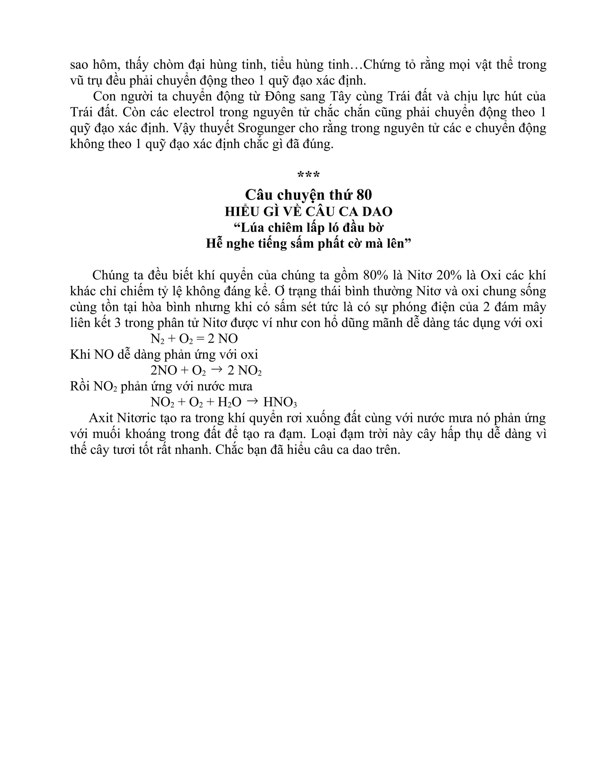sao hôm, thấy chòm đại hùng tinh, tiểu hùng tinh…Chứng tỏ rằng mọi vật thể trong
vũ trụ đều phải chuyển động theo 1 quỹ đạo xác định.
Con người ta chuyển động từ Đông sang Tây cùng Trái đất và chịu lực hút của
Trái đất. Còn các electrol trong nguyên tử chắc chắn cũng phải chuyển động theo 1
quỹ đạo xác định. Vậy thuyết Srogunger cho rằng trong nguyên tử các e chuyển động
không theo 1 quỹ đạo xác định chắc gì đã đúng.
***
Câu chuyện thứ 80
HIỂU GÌ VỀ CÂU CA DAO
“Lúa chiêm lấp ló đầu bờ
Hễ nghe tiếng sấm phất cờ mà lên”
Chúng ta đều biết khí quyển của chúng ta gồm 80% là Nitơ 20% là Oxi các khí
khác chỉ chiếm tỷ lệ không đáng kể. Ơ trạng thái bình thường Nitơ và oxi chung sống
cùng tồn tại hòa bình nhưng khi có sấm sét tức là có sự phóng điện của 2 đám mây
liên kết 3 trong phân tử Nitơ được ví như con hổ dũng mãnh dễ dàng tác dụng với oxi
N2 + O2 = 2 NO
Khi NO dễ dàng phản ứng với oxi
2NO + O2 → 2 NO2
Rồi NO2 phản ứng với nước mưa
NO2 + O2 + H2O → HNO3
Axit Nitơric tạo ra trong khí quyển rơi xuống đất cùng với nước mưa nó phản ứng
với muối khoáng trong đất để tạo ra đạm. Loại đạm trời này cây hấp thụ dễ dàng vì
thế cây tươi tốt rất nhanh. Chắc bạn đã hiểu câu ca dao trên.
 