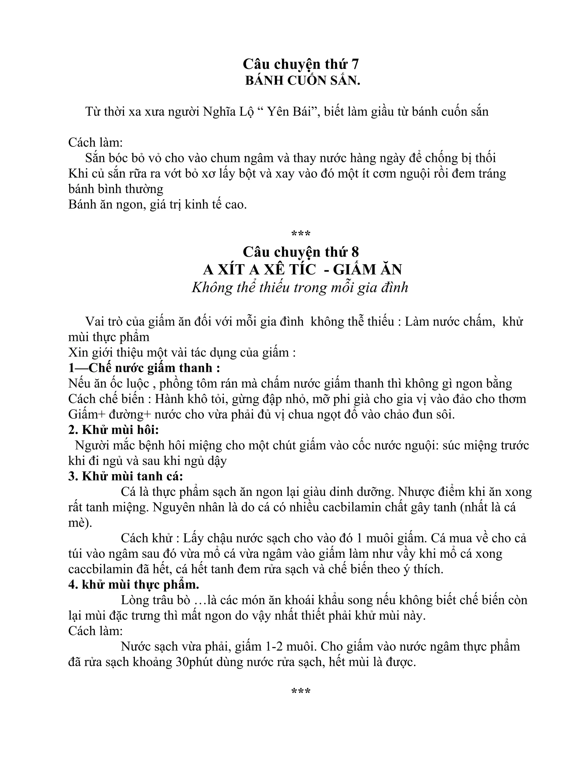 Câu chuyện thứ 7
BÁNH CUỐN SẮN.
Từ thời xa xưa người Nghĩa Lộ “ Yên Bái”, biết làm giầu từ bánh cuốn sắn
Cách làm:
Sắn bóc bỏ vỏ cho vào chum ngâm và thay nước hàng ngày để chống bị thối
Khi củ sắn rữa ra vớt bỏ xơ lấy bột và xay vào đó một ít cơm nguội rồi đem tráng
bánh bình thường
Bánh ăn ngon, giá trị kinh tế cao.
***
Câu chuyện thứ 8
A XÍT A XÊ TÍC - GIẤM ĂN
Không thể thiếu trong mỗi gia đình
Vai trò của giấm ăn đối với mỗi gia đình không thễ thiếu : Làm nước chấm, khử
mùi thực phẩm
Xin giới thiệu một vài tác dụng của giấm :
1—Chế nước giấm thanh :
Nếu ăn ốc luộc , phồng tôm rán mà chấm nước giấm thanh thì không gì ngon bằng
Cách chế biến : Hành khô tỏi, gừng đập nhỏ, mỡ phi già cho gia vị vào đảo cho thơm
Giấm+ đường+ nước cho vừa phải đủ vị chua ngọt đổ vào chảo đun sôi.
2. Khử mùi hôi:
Người mắc bệnh hôi miệng cho một chút giấm vào cốc nước nguội: súc miệng trước
khi đi ngủ và sau khi ngủ dậy
3. Khử mùi tanh cá:
Cá là thực phẩm sạch ăn ngon lại giàu dinh dưỡng. Nhược điểm khi ăn xong
rất tanh miệng. Nguyên nhân là do cá có nhiều cacbilamin chất gây tanh (nhất là cá
mè).
Cách khử : Lấy chậu nước sạch cho vào đó 1 muôi giấm. Cá mua về cho cả
túi vào ngâm sau đó vừa mổ cá vừa ngâm vào giấm làm như vầy khi mổ cá xong
caccbilamin đã hết, cá hết tanh đem rửa sạch và chế biến theo ý thích.
4. khử mùi thực phẩm.
Lòng trâu bò …là các món ăn khoái khẩu song nếu không biết chế biến còn
lại mùi đặc trưng thì mất ngon do vậy nhất thiết phải khử mùi này.
Cách làm:
Nước sạch vừa phải, giấm 1-2 muôi. Cho giấm vào nước ngâm thực phẩm
đã rửa sạch khoảng 30phút dùng nước rửa sạch, hết mùi là được.
***
 