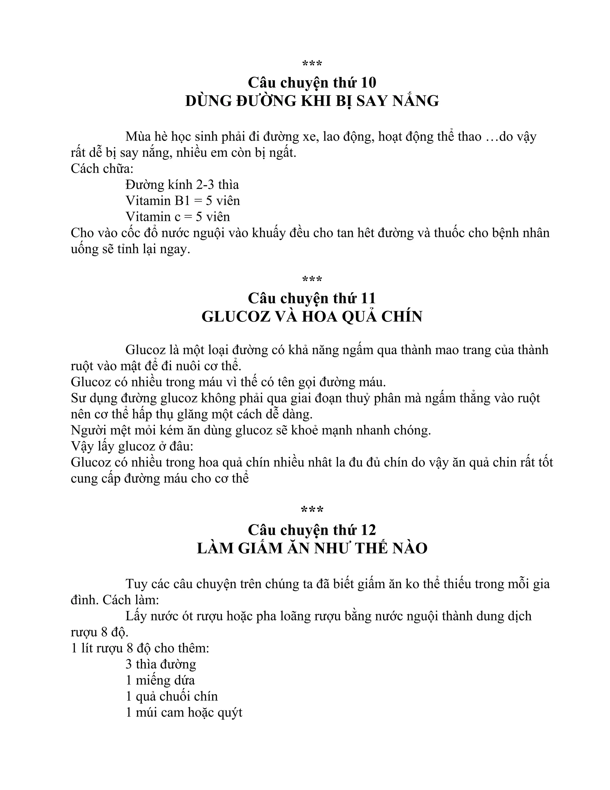 ***
Câu chuyện thứ 10
DÙNG ĐƯỜNG KHI BỊ SAY NẮNG
Mùa hè học sinh phải đi đường xe, lao động, hoạt động thể thao …do vậy
rất dễ bị say nắng, nhiều em còn bị ngất.
Cách chữa:
Đường kính 2-3 thìa
Vitamin B1 = 5 viên
Vitamin c = 5 viên
Cho vào cốc đổ nước nguội vào khuấy đều cho tan hêt đường và thuốc cho bệnh nhân
uống sẽ tỉnh lại ngay.
***
Câu chuyện thứ 11
GLUCOZ VÀ HOA QUẢ CHÍN
Glucoz là một loại đường có khả năng ngấm qua thành mao trang của thành
ruột vào mật để đi nuôi cơ thể.
Glucoz có nhiều trong máu vì thế có tên gọi đường máu.
Sư dụng đường glucoz không phải qua giai đoạn thuỷ phân mà ngấm thẳng vào ruột
nên cơ thể hấp thụ glăng một cách dễ dàng.
Người mệt mỏi kém ăn dùng glucoz sẽ khoẻ mạnh nhanh chóng.
Vậy lấy glucoz ở đâu:
Glucoz có nhiều trong hoa quả chín nhiều nhât la đu đủ chín do vậy ăn quả chin rất tốt
cung cấp đường máu cho cơ thể
***
Câu chuyện thứ 12
LÀM GIẤM ĂN NHƯ THẾ NÀO
Tuy các câu chuyện trên chúng ta đã biết giấm ăn ko thể thiếu trong mỗi gia
đình. Cách làm:
Lấy nước ót rượu hoặc pha loãng rượu bằng nước nguội thành dung dịch
rượu 8 độ.
1 lít rượu 8 độ cho thêm:
3 thìa đường
1 miếng dứa
1 quả chuối chín
1 múi cam hoặc quýt
 