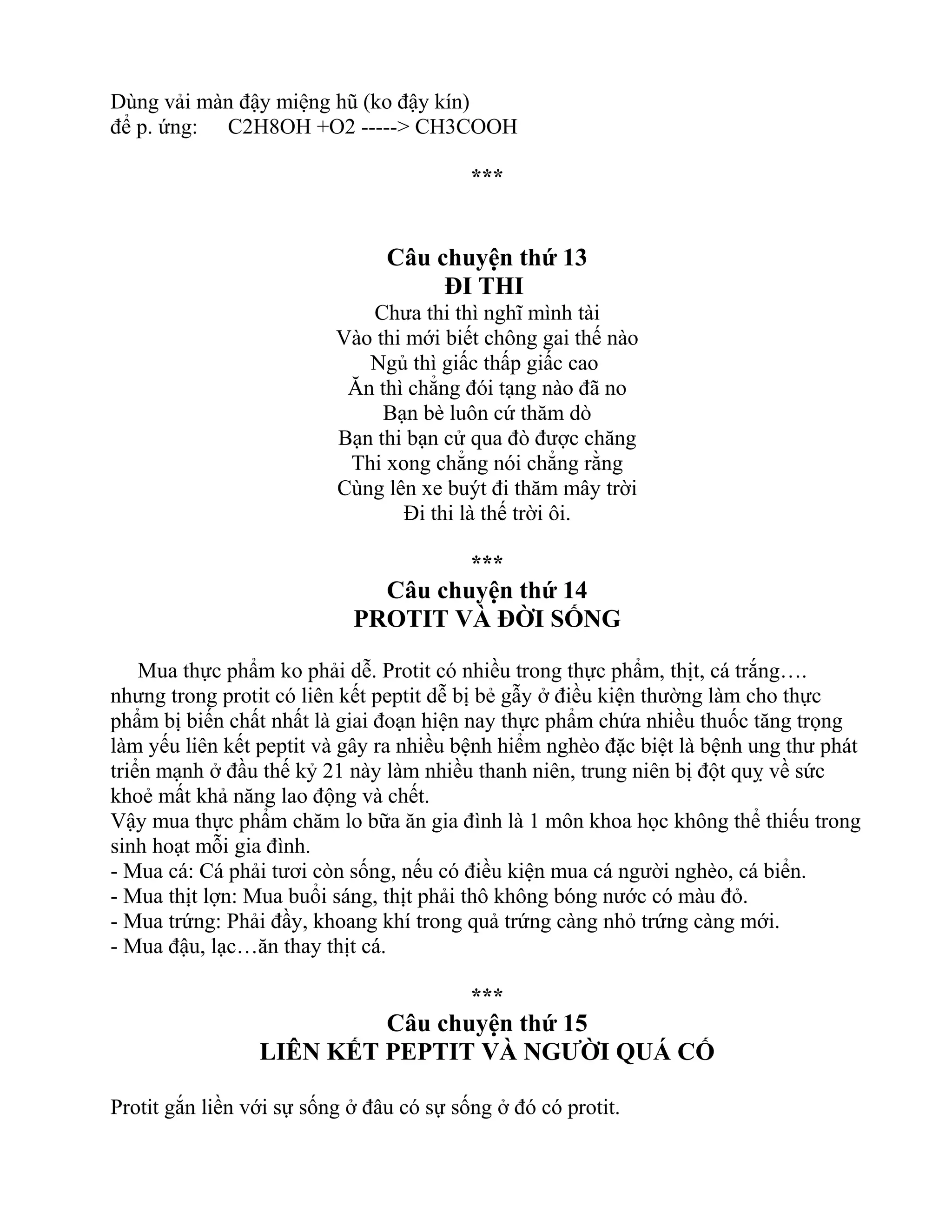 Dùng vải màn đậy miệng hũ (ko đậy kín)
để p. ứng: C2H8OH +O2 -----> CH3COOH
***
Câu chuyện thứ 13
ĐI THI
Chưa thi thì nghĩ mình tài
Vào thi mới biết chông gai thế nào
Ngủ thì giấc thấp giấc cao
Ăn thì chẳng đói tạng nào đã no
Bạn bè luôn cứ thăm dò
Bạn thi bạn cử qua đò được chăng
Thi xong chẳng nói chẳng rằng
Cùng lên xe buýt đi thăm mây trời
Đi thi là thế trời ôi.
***
Câu chuyện thứ 14
PROTIT VÀ ĐỜI SỐNG
Mua thực phẩm ko phải dễ. Protit có nhiều trong thực phẩm, thịt, cá trắng….
nhưng trong protit có liên kết peptit dễ bị bẻ gẫy ở điều kiện thường làm cho thực
phẩm bị biến chất nhất là giai đoạn hiện nay thực phẩm chứa nhiều thuốc tăng trọng
làm yếu liên kết peptit và gây ra nhiều bệnh hiểm nghèo đặc biệt là bệnh ung thư phát
triển mạnh ở đầu thế kỷ 21 này làm nhiều thanh niên, trung niên bị đột quỵ về sức
khoẻ mất khả năng lao động và chết.
Vậy mua thực phẩm chăm lo bữa ăn gia đình là 1 môn khoa học không thể thiếu trong
sinh hoạt mỗi gia đình.
- Mua cá: Cá phải tươi còn sống, nếu có điều kiện mua cá người nghèo, cá biển.
- Mua thịt lợn: Mua buổi sáng, thịt phải thô không bóng nước có màu đỏ.
- Mua trứng: Phải đầy, khoang khí trong quả trứng càng nhỏ trứng càng mới.
- Mua đậu, lạc…ăn thay thịt cá.
***
Câu chuyện thứ 15
LIÊN KẾT PEPTIT VÀ NGƯỜI QUÁ CỐ
Protit gắn liền với sự sống ở đâu có sự sống ở đó có protit.
 