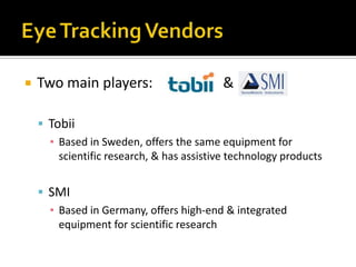 Eye Tracking VendorsTwo main players:		       &TobiiBased in Sweden, offers the same equipment for scientific research, & has assistive technology productsSMIBased in Germany, offers high-end & integrated equipment for scientific research