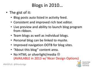 #NHSPUG @RHarbridge
Blogs in 2010…
• The gist of it:
• Blog posts auto listed in activity feed.
• Consistent and improved rich text editor.
• Live preview and ability to launch blog program
from ribbon.
• Team blogs as well as individual blogs.
• Personal blog can be linked to mysite.
• Improved navigation OOTB for blog sites.
• “About this blog” content area.
• No HTML or silverlight/media 
(AVAILABLE in 2013 w/ Nicer Design Options)
 