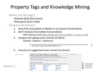 #NHSPUG @RHarbridge
Property Tags and Knowledge Mining
Where are the tags?
•Outlook 2010 {Sent Items}
•Sharepoint Server 2010
Control and Consent
1. Auto find and publish to MySite to use {Least Conservative}
2. Don’t Analyze Email {Most Conservative}
Office Resource Kit {http://blogs.technet.com/office_resource_kit/}
3. Analyze and upload (user consent at client)
Outlook ->Options ->Advanced
4. Consent on suggestions (user consent at server)
 