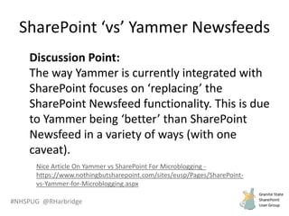 #NHSPUG @RHarbridge
Discussion Point:
The way Yammer is currently integrated with
SharePoint focuses on ‘replacing’ the
SharePoint Newsfeed functionality. This is due
to Yammer being ‘better’ than SharePoint
Newsfeed in a variety of ways (with one
caveat).
Nice Article On Yammer vs SharePoint For Microblogging -
https://www.nothingbutsharepoint.com/sites/eusp/Pages/SharePoint-
vs-Yammer-for-Microblogging.aspx
SharePoint ‘vs’ Yammer Newsfeeds
 