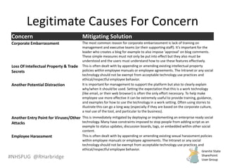 #NHSPUG @RHarbridge
Legitimate Causes For Concern
Concern Mitigating Solution
Corporate Embarrassment The most common reason for corporate embarrassment is lack of training on
management and executive teams (or their supporting staff). It’s important for the
leader who creates a blog for example to also impose ‘approval’ on blog comments.
These simple measures must not only be put into effect but they also must be
understood and the users must understand how to use these features effectively.
Loss Of Intellectual Property & Trade
Secrets
This is often dealt with by appending or amending existing intellectual property
policies within employee manuals or employee agreements. The Intranet or any social
technology should not be exempt from acceptable technology use practices and
ethical/respectful employee behavior.
Another Potential Distraction It is important for management to support the platform but also to clearly explain
why/when it should be used. Setting the expectation that this is a work technology
(like email, or their web browser) is often the only effort necessary. To help make
employee use more effective it can be extremely useful to provide training, guidance,
and examples for how to use the technology in a work setting. Often using stories to
illustrate this can go a long way (especially if they are based on the corporate culture,
a real use of the tool, and particular to the business).
Another Entry Point for Viruses/Other
Attacks
This is immediately mitigated by deploying or implementing an enterprise ready social
technology. Many have constraints imposed to stop people from adding script as an
example to status updates, discussion boards, tags, or embedded within other social
content.
Employee Harassment This is often dealt with by appending or amending existing sexual harassment policies
within employee manuals or employee agreements. The Intranet or any social
technology should not be exempt from acceptable technology use practices and
ethical/respectful employee behavior.
 