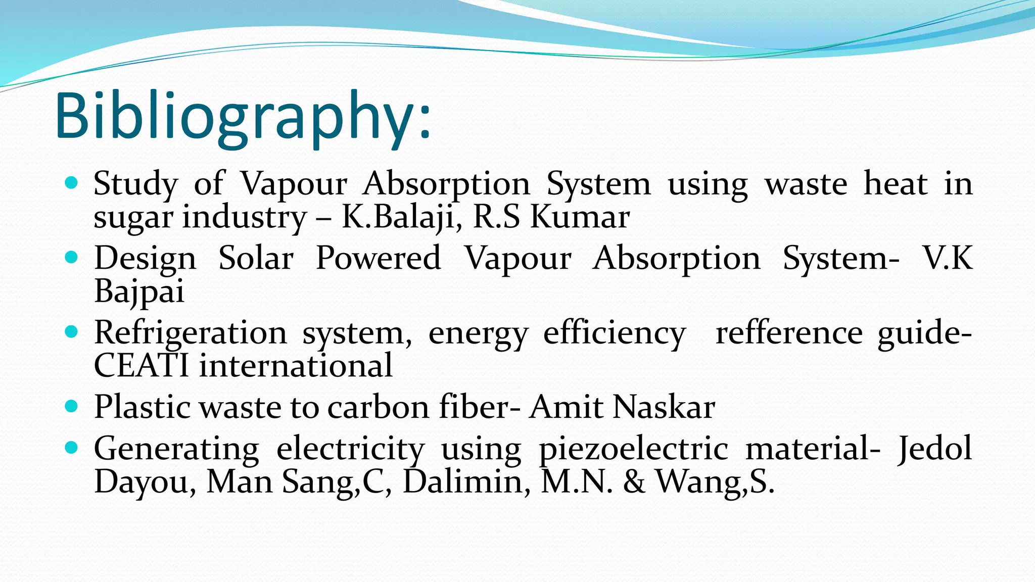 Bibliography:
 Study of Vapour Absorption System using waste heat in
sugar industry – K.Balaji, R.S Kumar
 Design Solar Powered Vapour Absorption System- V.K
Bajpai
 Refrigeration system, energy efficiency refference guide-
CEATI international
 Plastic waste to carbon fiber- Amit Naskar
 Generating electricity using piezoelectric material- Jedol
Dayou, Man Sang,C, Dalimin, M.N. & Wang,S.
 