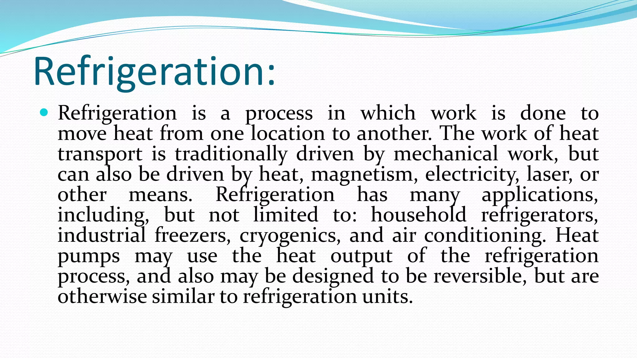 Refrigeration:
 Refrigeration is a process in which work is done to
move heat from one location to another. The work of heat
transport is traditionally driven by mechanical work, but
can also be driven by heat, magnetism, electricity, laser, or
other means. Refrigeration has many applications,
including, but not limited to: household refrigerators,
industrial freezers, cryogenics, and air conditioning. Heat
pumps may use the heat output of the refrigeration
process, and also may be designed to be reversible, but are
otherwise similar to refrigeration units.
 