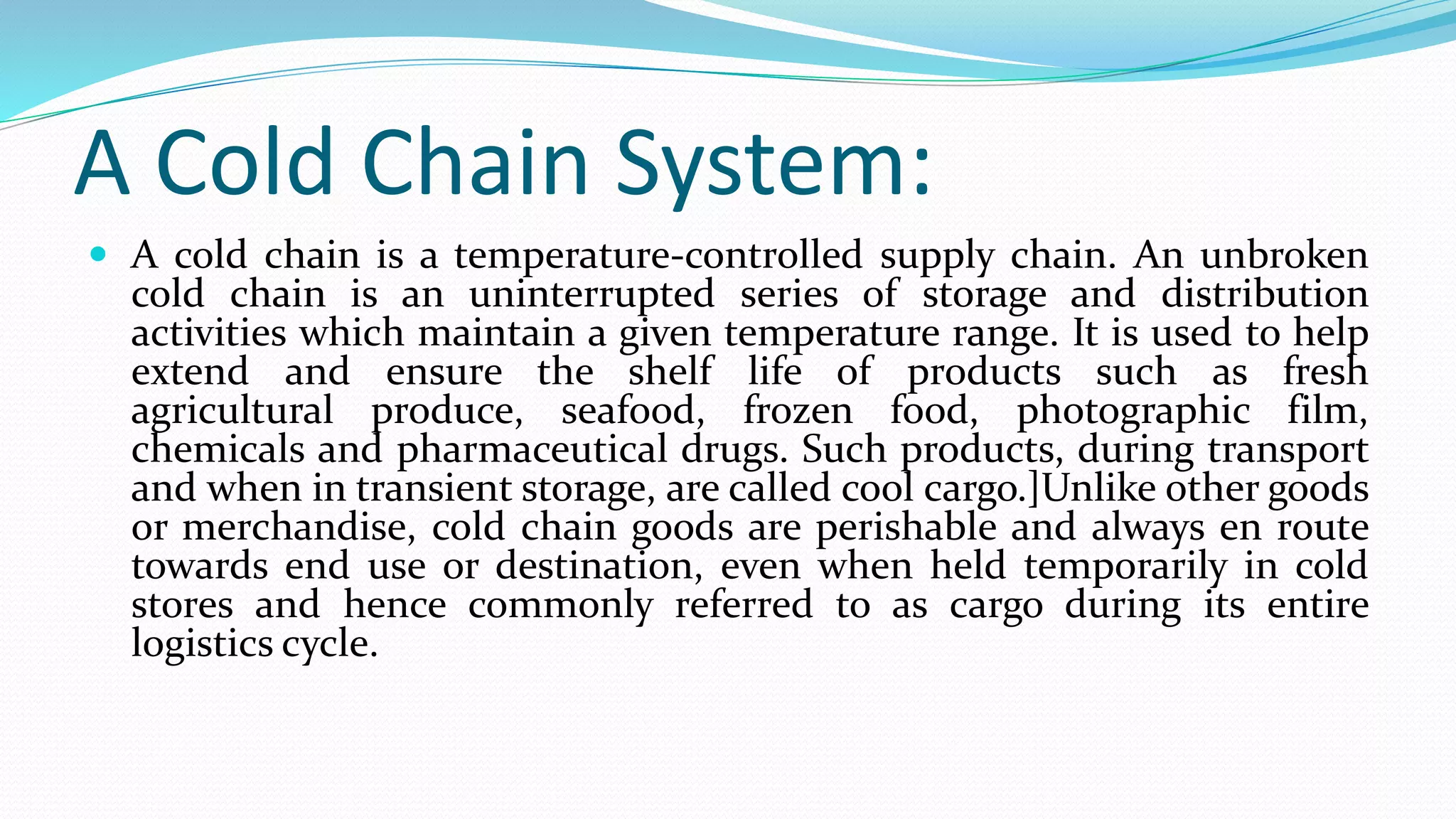 A Cold Chain System:
 A cold chain is a temperature-controlled supply chain. An unbroken
cold chain is an uninterrupted series of storage and distribution
activities which maintain a given temperature range. It is used to help
extend and ensure the shelf life of products such as fresh
agricultural produce, seafood, frozen food, photographic film,
chemicals and pharmaceutical drugs. Such products, during transport
and when in transient storage, are called cool cargo.]Unlike other goods
or merchandise, cold chain goods are perishable and always en route
towards end use or destination, even when held temporarily in cold
stores and hence commonly referred to as cargo during its entire
logistics cycle.
 
