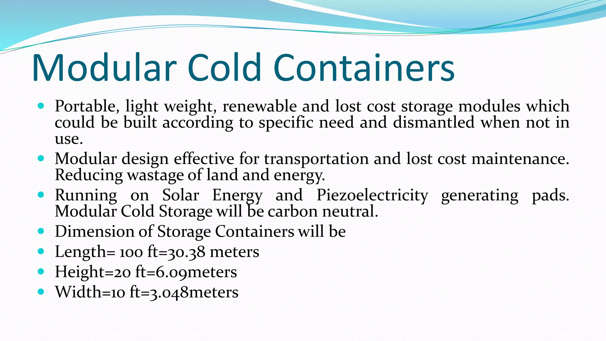 Modular Cold Containers
 Portable, light weight, renewable and lost cost storage modules which
could be built according to specific need and dismantled when not in
use.
 Modular design effective for transportation and lost cost maintenance.
Reducing wastage of land and energy.
 Running on Solar Energy and Piezoelectricity generating pads.
Modular Cold Storage will be carbon neutral.
 Dimension of Storage Containers will be
 Length= 100 ft=30.38 meters
 Height=20 ft=6.09meters
 Width=10 ft=3.048meters
 