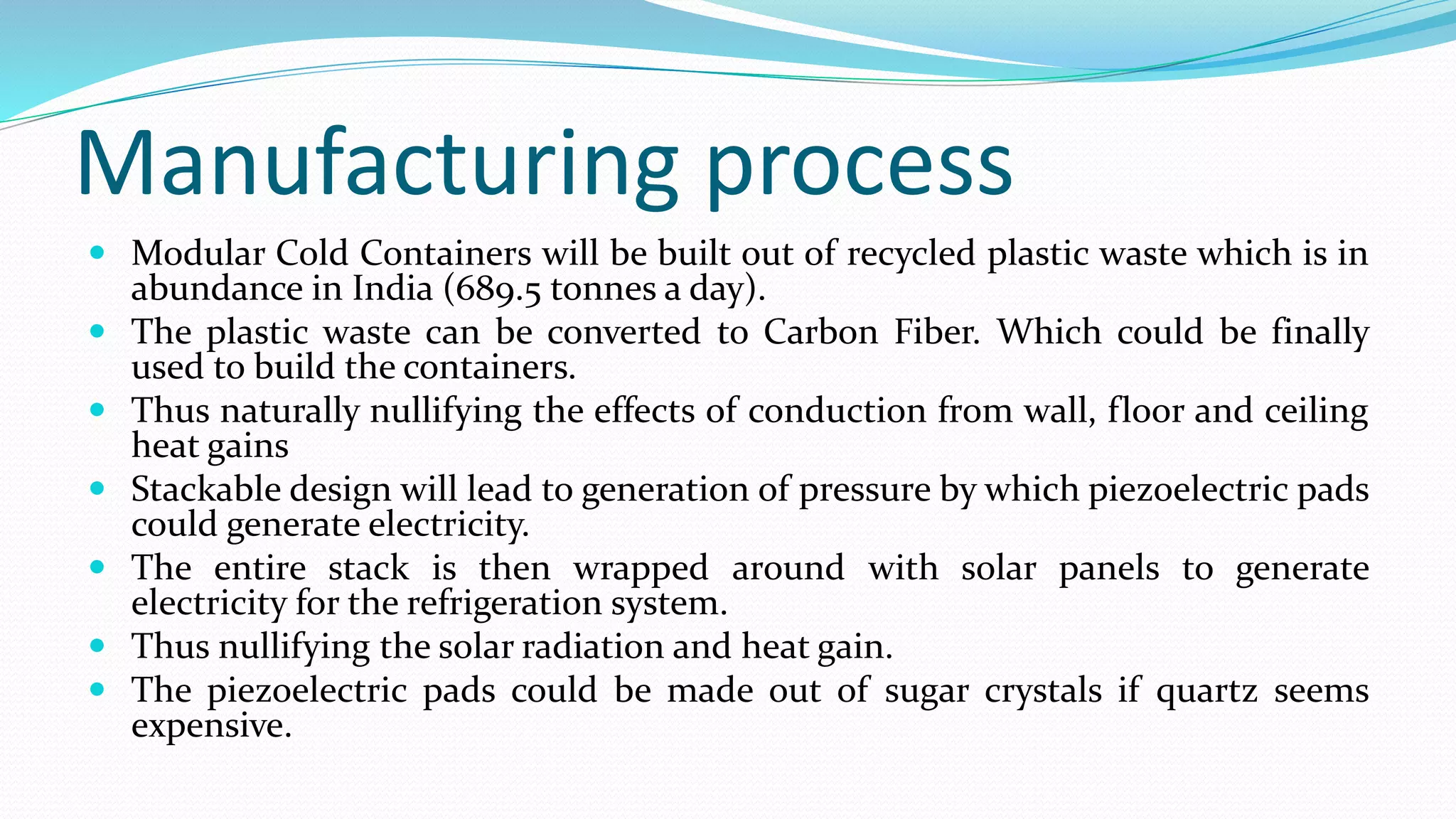 Manufacturing process
 Modular Cold Containers will be built out of recycled plastic waste which is in
abundance in India (689.5 tonnes a day).
 The plastic waste can be converted to Carbon Fiber. Which could be finally
used to build the containers.
 Thus naturally nullifying the effects of conduction from wall, floor and ceiling
heat gains
 Stackable design will lead to generation of pressure by which piezoelectric pads
could generate electricity.
 The entire stack is then wrapped around with solar panels to generate
electricity for the refrigeration system.
 Thus nullifying the solar radiation and heat gain.
 The piezoelectric pads could be made out of sugar crystals if quartz seems
expensive.
 