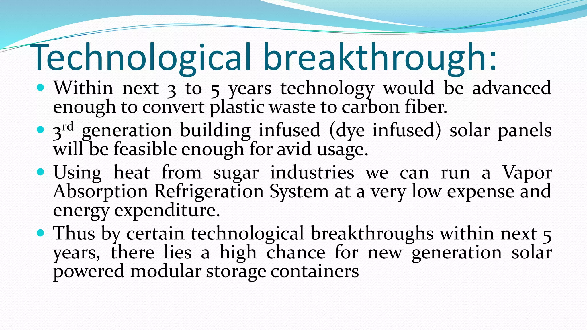 Technological breakthrough:
 Within next 3 to 5 years technology would be advanced
enough to convert plastic waste to carbon fiber.
 3rd generation building infused (dye infused) solar panels
will be feasible enough for avid usage.
 Using heat from sugar industries we can run a Vapor
Absorption Refrigeration System at a very low expense and
energy expenditure.
 Thus by certain technological breakthroughs within next 5
years, there lies a high chance for new generation solar
powered modular storage containers
 