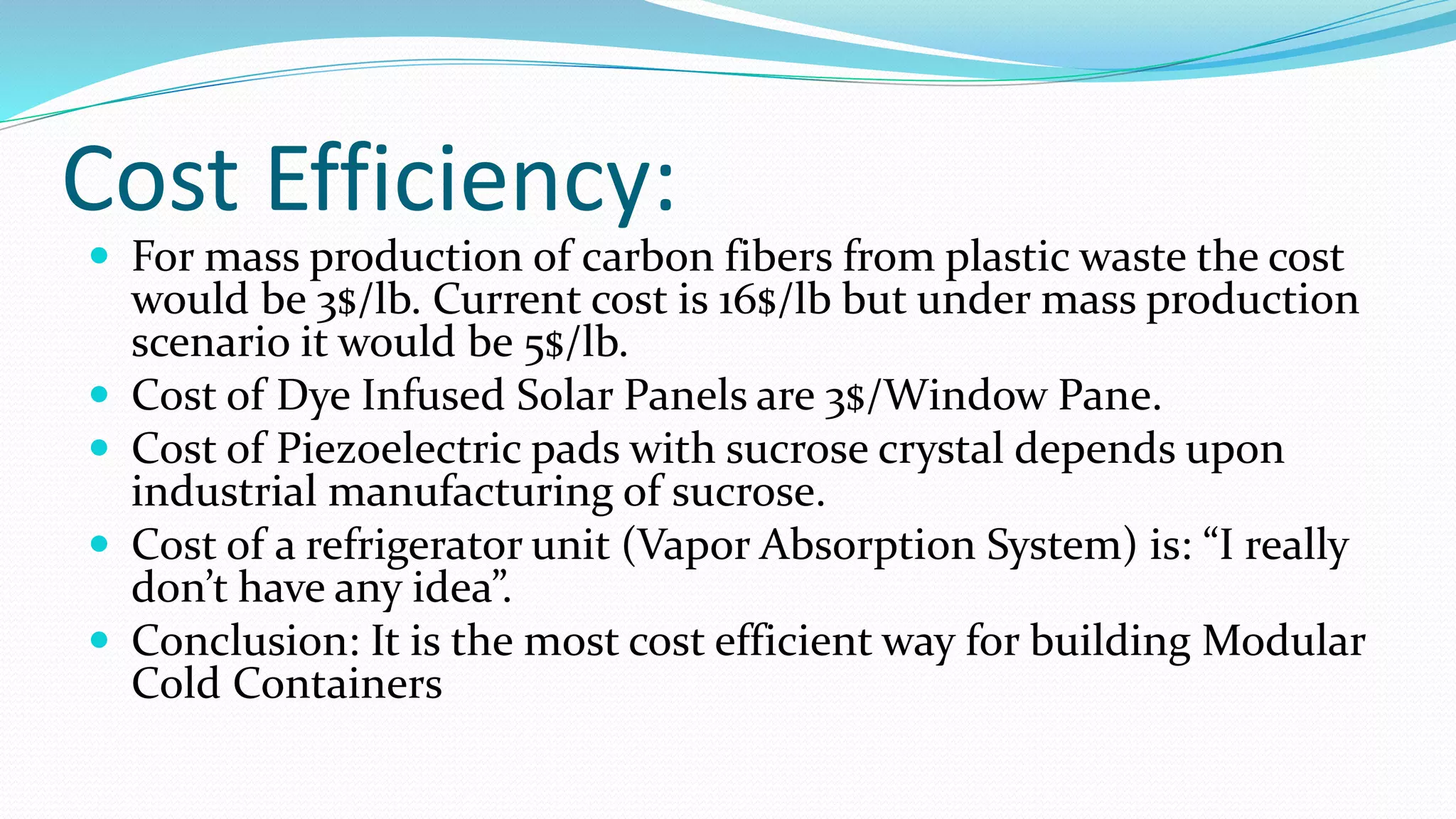 Cost Efficiency:
 For mass production of carbon fibers from plastic waste the cost
would be 3$/lb. Current cost is 16$/lb but under mass production
scenario it would be 5$/lb.
 Cost of Dye Infused Solar Panels are 3$/Window Pane.
 Cost of Piezoelectric pads with sucrose crystal depends upon
industrial manufacturing of sucrose.
 Cost of a refrigerator unit (Vapor Absorption System) is: “I really
don’t have any idea”.
 Conclusion: It is the most cost efficient way for building Modular
Cold Containers
 
