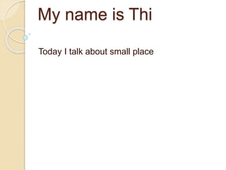 My name is Thi 
Today I talk about small place 
 
