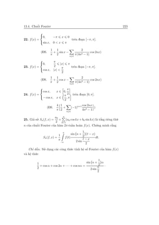 13.4. Chuˆo˜i Fourier 223
22. f(x) =



0, −π x 0
sin x, 0 < x π
trˆen doa.n [−π, π].
(DS.
1
π
+
1
2
sin x −
n 1
2
π(4n2 − 1)
cos 2nx)
23. f(x) =



0,
π
2
|x| π
cos x, |x| <
π
2
trˆen doa.n [−π, π].
(DS.
1
π
+
1
2
cos x −
n 1
2
π(4n2 − 1)
cos 2nx)
24. f(x) =



cos x, x ∈ 0,
π
2
− cos x, x ∈
π
2
, π
trˆen doa.n [0, π].
(DS.
4
π
1
2
+
n 1
(−1)n+1 cos 2nx
4n2 − 1
)
25. Gia’ su.’ Sn(f, x) =
a0
2
+
n
k=1
(ak cos kx + bk sin kx) l`a tˆo’ng riˆeng th´u.
n cu’a chuˆo˜i Fourier cu’a h`am 2π-tuˆa`n ho`an f(x). Ch´u.ng minh r˘a`ng
Sn(f, x) =
1
π
π
−π
f(t)
sin n +
1
2
(t − x)
2 sin
t − x
2
dt.
Chı’ dˆa˜n. Su.’ du.ng c´ac cˆong th´u.c t´ınh hˆe. sˆo´ Fourier cu’a h`am f(x)
v`a hˆe. th´u.c
1
2
+ cos α + cos 2α + · · · + cos nα =
sin n +
1
2
α
2 sin
α
2
·
 