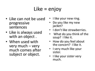 Like = enjoy
• Like can not be used   • I like your new ring.
  progressive            • Do you like my new
  sentences                jacket?
                         • I don’t like strawberries.
• Like is always used    • What do you think of the
  with an object .         soup? I like it.
• When used with         • How do you feel about
  very much – very         the concert? I like it.
  much comes after       • I very much like your
                           sister.
  subject or object.     • I like your sister very
                           much.
 