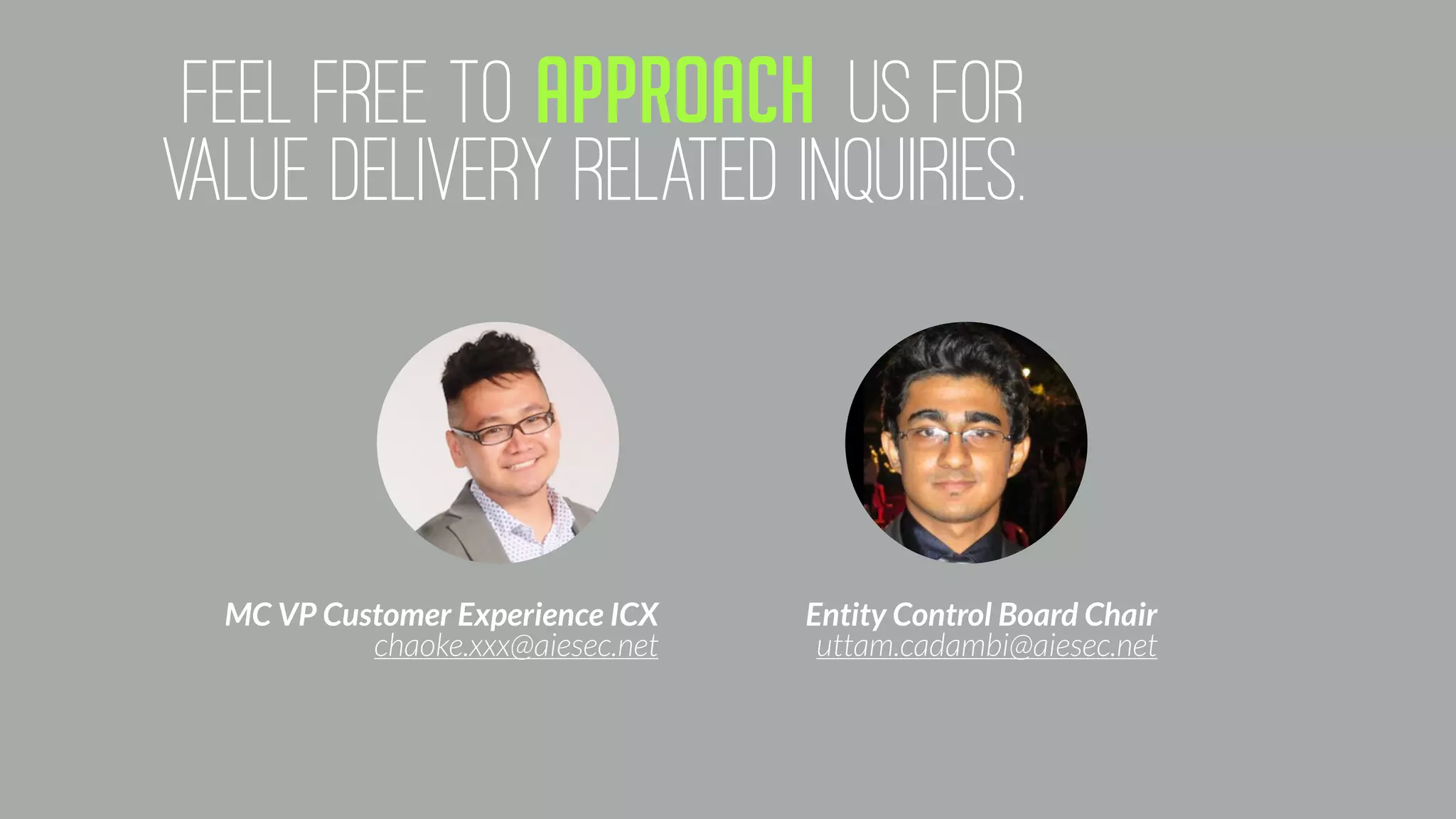 feEL FREE TO APPROACH US FOR
VALUE DELIVERY RELATED INQUIRIES.
MC VP Customer Experience ICX
chaoke.xxx@aiesec.net
Entity Control Board Chair
uttam.cadambi@aiesec.net
 