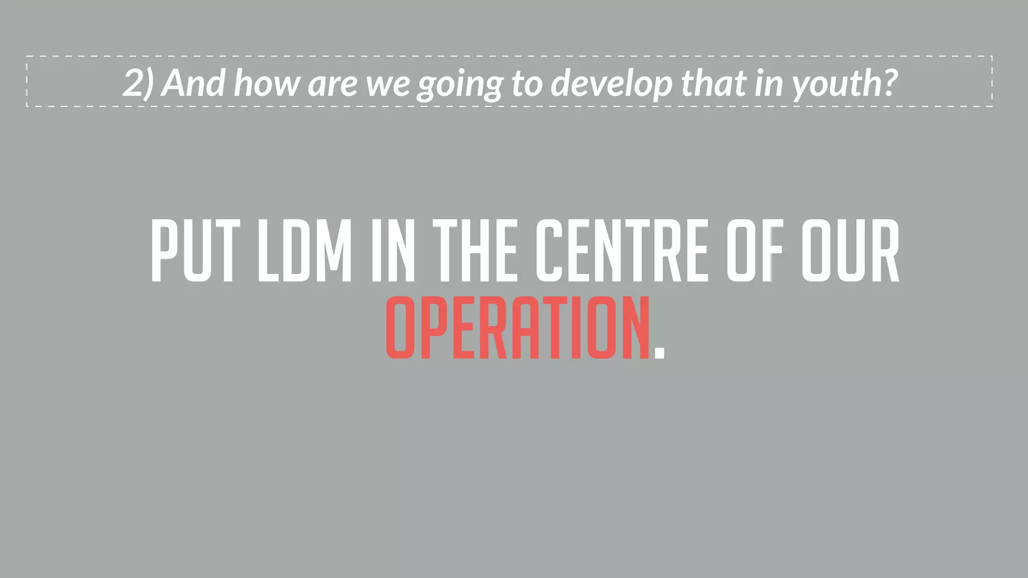 2) And how are we going to develop that in youth?
put ldm in the centre of our
operation.
 