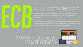 Entity Control Board is an independent body which operates at a
National level of every country in which AIESEC is present in.
The main function of this Board is to ensure that every young
individual who is on an internship program is offered all the
services.
This board is also responsible for addressing complaints from the
individuals who feel that they have not received sufﬁcient support
which is mentioned prior to their internship program.
ECBcheck out the ECB WEBSITE
FOR MORE INFORMATION
 