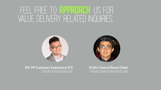 feEL FREE TO APPROACH US FOR
VALUE DELIVERY RELATED INQUIRIES.
MC VP Customer Experience ICX
chaoke.xxx@aiesec.net
Entity Control Board Chair
uttam.cadambi@aiesec.net
 