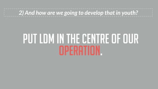 2) And how are we going to develop that in youth?
put ldm in the centre of our
operation.
 