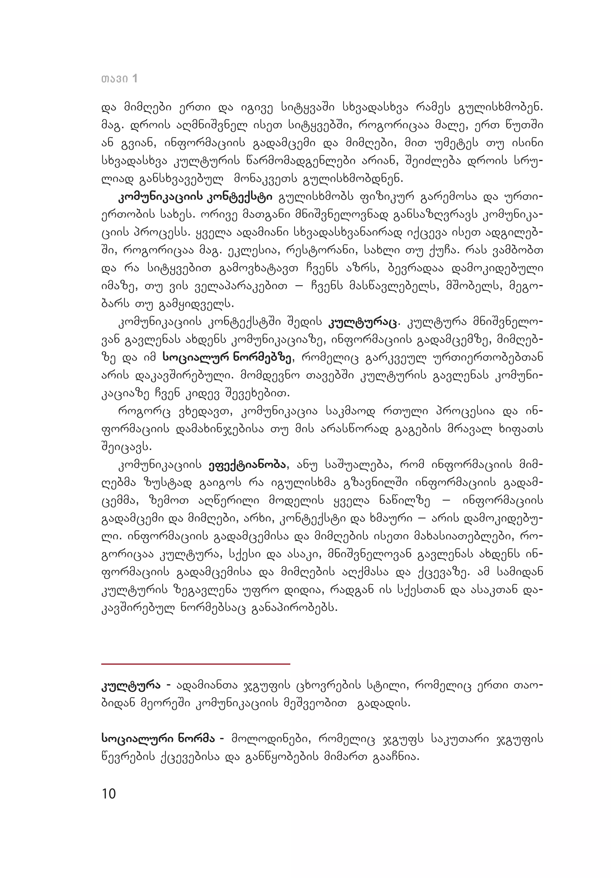 10
Tavi 1
da mimRebi erTi da igive sityvaSi sxvadasxva rames gulis­xmoben.
mag. drois aRmniSvnel iseT sityvebSi, rogoricaa male, erT wuTSi
an gvian, informaciis gadamcemi da mimRebi, miT umetes Tu isini
sxvadasxva kulturis warmomadgenlebi arian, SeiZleba drois sru­
liad gansxvavebul monakveTs gulisxmobdnen.
komunikaciis konteqsti gulisxmobs fizikur garemosa da urTi­
erTobis saxes. orive maTgani mniSvnelovnad gansazRvravs komunika­
ciis process. yvela adamiani sxvadasxvanairad iqceva iseT adgileb­
Si, rogoricaa mag. eklesia, restorani, saxli Tu quCa. ras vambobT
da ra sityvebiT gamovxatavT Cvens azrs, bevradaa damokidebuli
imaze, Tu vis velaparakebiT _ Cvens maswavlebels, mSobels, mego­
bars Tu gamyidvels.
komunikaciis konteqstSi Sedis kulturac. kultura mniSvnelo­
van gavlenas axdens komunikaciaze, informaciis gadamcemze, mimReb­
ze da im socialur normebze, romelic garkveul urTierTobebTan
aris dakavSirebuli. momdevno TavebSi kulturis gavlenas komuni­
kaciaze Cven kidev SevexebiT.
rogorc vxedavT, komunikacia sakmaod rTuli procesia da in­
formaciis damaxinjebisa Tu mis arasworad gagebis mraval xifaTs
Seicavs.
komunikaciis efeqtianoba, anu saSualeba, rom informaciis mim­
Rebma zustad gaigos ra igulisxma gzavnilSi informaciis gadam­
cemma, zemoT aRwerili modelis yvela nawilze _ informaciis
ga­­­damcemi da mimRebi, arxi, konteqsti da xmauri _ aris damokidebu­
li. informaciis gadamcemisa da mimRebis iseTi maxasiaTeblebi, ro­
goricaa kultura, sqesi da asaki, mniSvnelovan gavlenas axdens in­
formaciis gadamcemisa da mimRebis aRqmasa da qcevaze. am samidan
kulturis zegavlena ufro didia, radgan is sqesTan da asakTan da­
kavSirebul normebsac ganapirobebs.
kultura - adamianTa jgufis cxovrebis stili, romelic erTi Tao­
bidan meoreSi komunikaciis meSveobiT gadadis.
socialuri norma - molodinebi, romelic jgufs sakuTari jgufis
wevrebis qcevebisa da ganwyobebis mimarT gaaCnia.
 