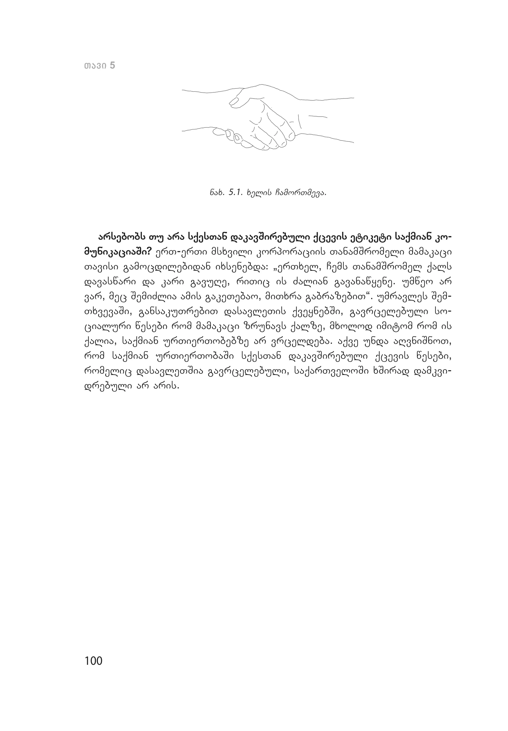 100
Tavi 5
nax. 5.1. xelis CamorTmeva.
arsebobs Tu ara sqesTan dakavSirebuli qcevis etiketi saqmian ko-
munikaciaSi? erT-erTi msxvili korporaciis TanamSromeli mamakaci
Tavisi gamocdilebidan ixsenebda: `erTxel, Cems TanamSromel qals
davaswari da kari gavuRe, riTic is Zalian gavanawyene. umweo ar
var, mec SemiZlia amis gakeTebao, miTxra gabrazebiT~. umravles Sem­
TxvevaSi, gansakuTrebiT dasavleTis qveynebSi, gavrcelebuli so­
cialuri wesebi rom mamakaci zrunavs qalze, mxolod imitom rom is
qalia, saqmian urTierTobebze ar vrceldeba. aqve unda aRvniSnoT,
rom saqmian urTierTobaSi sqesTan dakavSirebuli qcevis wesebi,
romelic dasavleTSia gavrcelebuli, saqarTveloSi xSirad damkvi­
drebuli ar aris.
 