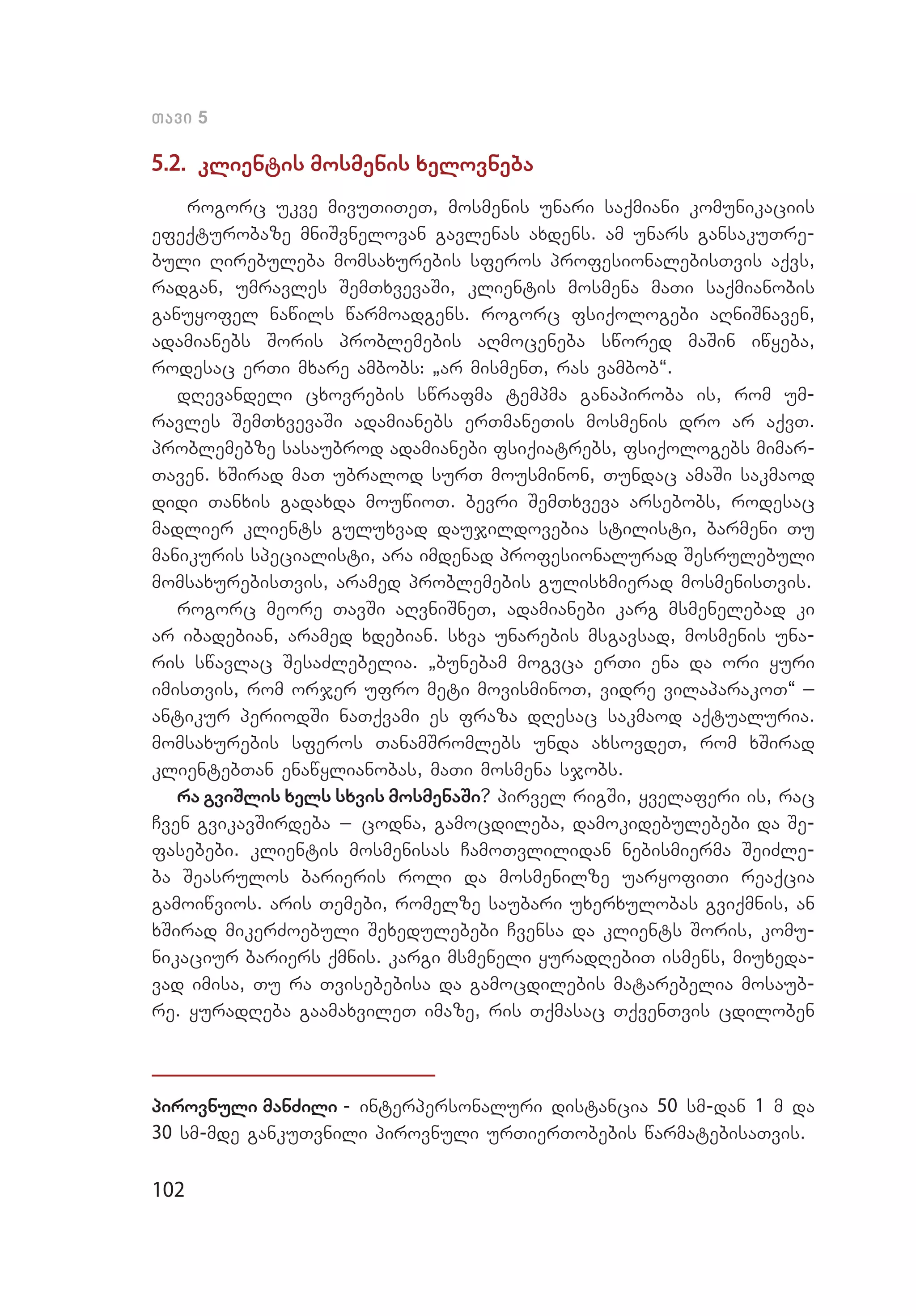102
Tavi 5
5.2. klientis mosmenis xelovneba
rogorc ukve mivuTiTeT, mosmenis unari saqmiani komunikaciis
efeqturobaze mniSvnelovan gavlenas axdens. am unars gansakuTre-
buli Rirebuleba momsaxurebis sferos profesionalebisTvis aqvs,
radgan, umravles SemTxvevaSi, klientis mosmena maTi saqmianobis
ganuyofel nawils warmoadgens. rogorc fsiqologebi aRniSnaven,
adamianebs Soris problemebis aRmoceneba swored maSin iwyeba,
rodesac erTi mxare ambobs: `ar mismenT, ras vambob~.
dRevandeli cxovrebis swrafma tempma ganapiroba is, rom um­
ravles SemTxvevaSi adamianebs erTmaneTis mosmenis dro ar aqvT.
problemebze sasaubrod adamianebi fsiqiatrebs, fsiqologebs mimar­
Taven. xSirad maT ubralod surT mousminon, Tundac amaSi sakmaod
didi Tanxis gadaxda mouwioT. bevri SemTxveva arsebobs, rodesac
madlier klients guluxvad daujildovebia stilisti, barmeni Tu
manikuris specialisti, ara imdenad profesionalurad Sesrulebuli
momsaxurebisTvis, aramed problemebis gulisxmierad mosmenisTvis.
rogorc meore TavSi aRvniSneT, adamianebi karg msmenelebad ki
ar ibadebian, aramed xdebian. sxva unarebis msgavsad, mosmenis una­
ris swavlac SesaZlebelia. `bunebam mogvca erTi ena da ori yuri
imisTvis, rom orjer ufro meti movisminoT, vidre vilaparakoT~ _
antikur periodSi naTqvami es fraza dResac sakmaod aqtualuria.
momsaxurebis sferos TanamSromlebs unda axsovdeT, rom xSirad
klientebTan enawylianobas, maTi mosmena sjobs.
ra gviSlis xels sxvis mosmenaSi? pirvel rigSi, yvelaferi is, rac
Cven gvikavSirdeba _ codna, gamocdileba, damokidebulebebi da Se­
fasebebi. klientis mosmenisas CamoTvlilidan nebismierma SeiZle­
ba Seasrulos barieris roli da mosmenilze uaryofiTi reaqcia
gamoiwvios. aris Temebi, romelze saubari uxerxulobas gviqmnis, an
xSirad mikerZoebuli Sexedulebebi Cvensa da klients Soris, komu­
nikaciur bariers qmnis. kargi msmeneli yuradRebiT ismens, miuxeda­
vad imisa, Tu ra Tvisebebisa da gamocdilebis matarebelia mosaub­
re. yuradReba gaamaxvileT imaze, ris Tqmasac TqvenTvis cdiloben
pirovnuli manZili - interpersonaluri distancia 50 sm-dan 1 m da
30 sm-mde gankuTvnili pirovnuli urTierTobebis warmatebisaTvis.
 