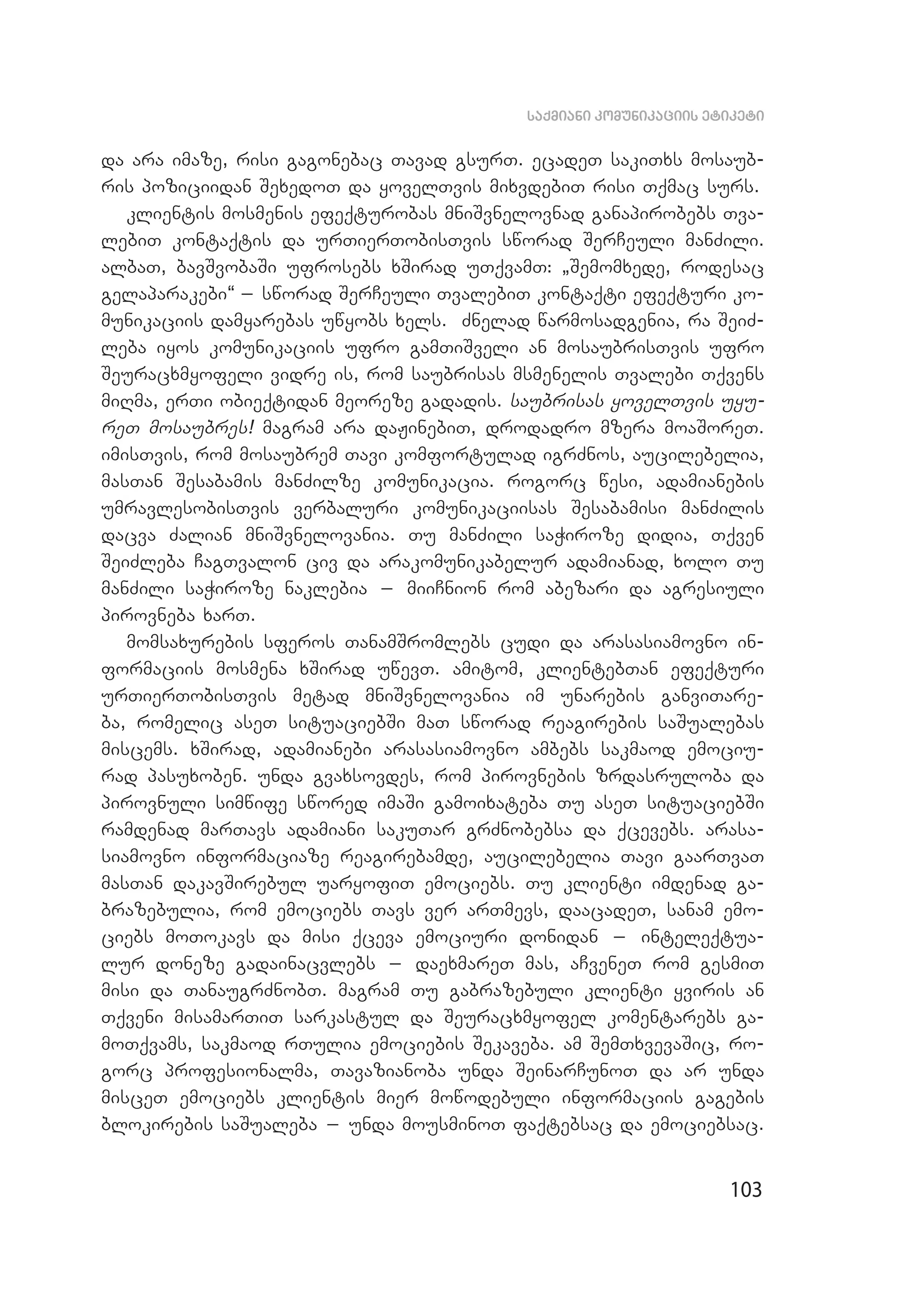 103
saqmiani komunikaciis etiketi
da ara imaze, risi gagonebac Tavad gsurT. ecadeT sakiTxs mosaub­
ris poziciidan SexedoT da yovelTvis mixvdebiT risi Tqmac surs.
klientis mosmenis efeqturobas mniSvnelovnad ganapirobebs Tva­
lebiT kontaqtis da urTierTobisTvis sworad SerCeuli manZili.
albaT, bavSvobaSi ufrosebs xSirad uTqvamT: `Semomxede, rodesac
gelaparakebi~ _ sworad SerCeuli TvalebiT kontaqti efeqturi ko­
munikaciis damyarebas uwyobs xels. Znelad warmosadgenia, ra SeiZ­
leba iyos komunikaciis ufro gamTiSveli an mosaubrisTvis ufro
Seuracxmyofeli vidre is, rom saubrisas msmenelis Tvalebi Tqvens
miRma, erTi obieqtidan meoreze gadadis. saubrisas yovelTvis uyu­
reT mosaubres! magram ara daJinebiT, drodadro mzera moaSoreT.
imisTvis, rom mosaubrem Tavi komfortulad igrZnos, aucilebelia,
masTan Sesabamis manZilze komunikacia. rogorc wesi, adamianebis
umravlesobisTvis verbaluri komunikaciisas Sesabamisi manZilis
dacva Zalian mniSvnelovania. Tu manZili saWiroze didia, Tqven
SeiZleba CagTvalon civ da arakomunikabelur adamianad, xolo Tu
manZili saWiroze naklebia _ miiCnion rom abezari da agresiuli
pi­rovneba xarT.
momsaxurebis sferos TanamSromlebs cudi da arasasiamovno in­
formaciis mosmena xSirad uwevT. amitom, klientebTan efeqturi
urTierTobisTvis metad mniSvnelovania im unarebis ganviTare­
ba, romelic aseT situaciebSi maT sworad reagirebis saSualebas
miscems. xSirad, adamianebi arasasiamovno ambebs sakmaod emociu­
rad pasuxoben. unda gvaxsovdes, rom pirovnebis zrdasruloba da
pirovnuli simwife swored imaSi gamoixateba Tu aseT situaciebSi
ramdenad marTavs adamiani sakuTar grZnobebsa da qcevebs. arasa­
siamovno informaciaze reagirebamde, aucilebelia Tavi gaarTvaT
masTan dakavSirebul uaryofiT emociebs. Tu klienti imdenad ga­
brazebulia, rom emociebs Tavs ver arTmevs, daacadeT, sanam emo­
ciebs moTokavs da misi qceva emociuri donidan _ inteleqtua­
lur doneze gadainacvlebs _ daexmareT mas, aCveneT rom gesmiT
misi da TanaugrZnobT. magram Tu gabrazebuli klienti yviris an
Tqveni misamarTiT sarkastul da Seuracxmyofel komentarebs ga­
moTqvams, sakmaod rTulia emociebis Sekaveba. am SemTxvevaSic, ro­
gorc profesionalma, Tavazianoba unda SeinarCunoT da ar unda
misceT emociebs klientis mier mowodebuli informaciis gagebis
blokirebis saSualeba _ unda mousminoT faqtebsac da emociebsac.
 