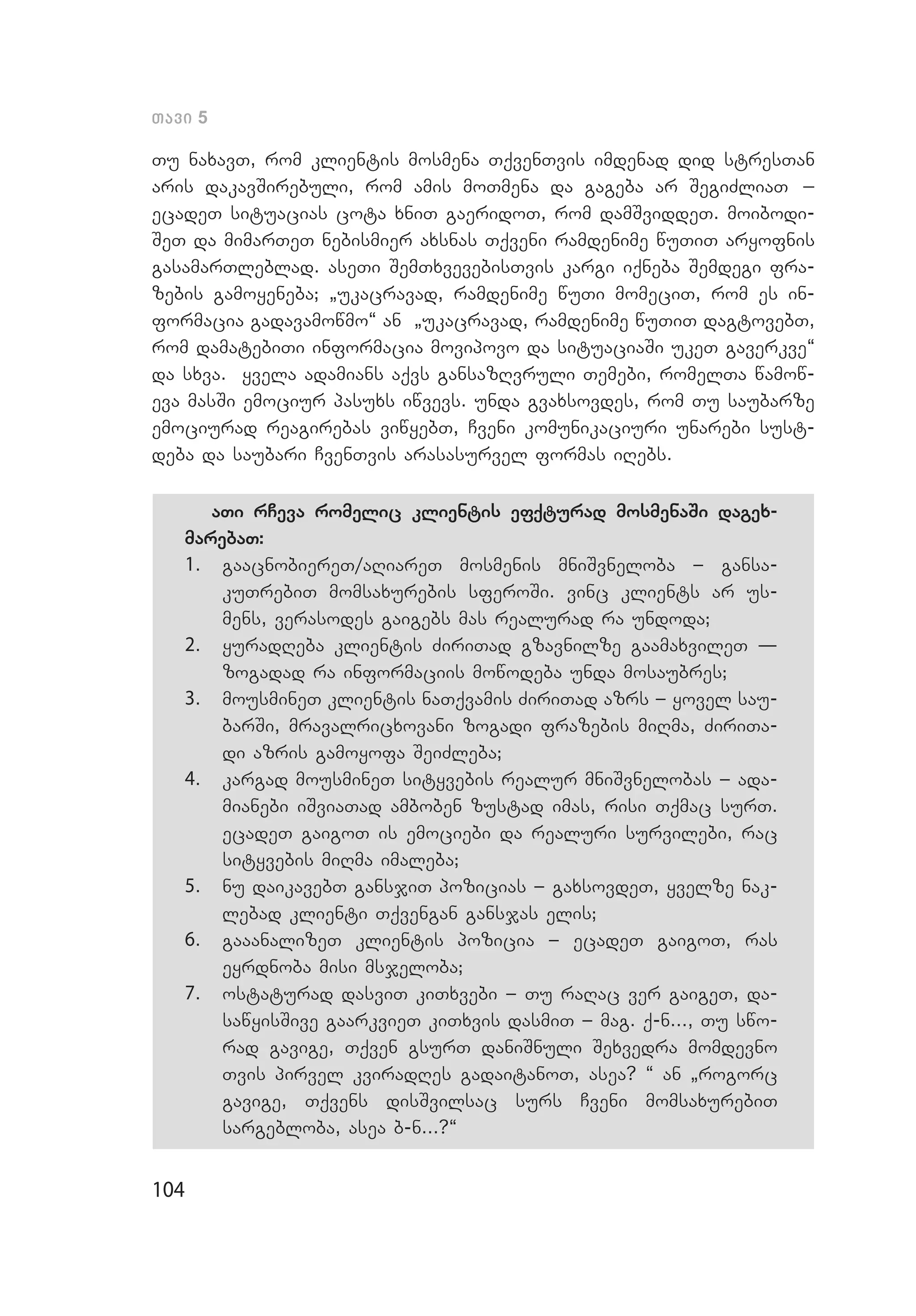 104
Tavi 5
Tu naxavT, rom klientis mosmena TqvenTvis imdenad did stresTan
aris dakavSirebuli, rom amis moTmena da gageba ar SegiZliaT _
ecadeT situacias cota xniT gaeridoT, rom damSviddeT. moibodi­
SeT da mimarTeT nebismier axsnas Tqveni ramdenime wuTiT aryofnis
gasamarTleblad. aseTi SemTxvevebisTvis kargi iqneba Semdegi fra­
zebis gamoyeneba; `ukacravad, ramdenime wuTi momeciT, rom es in­
formacia gadavamowmo~ an `ukacravad, ramdenime wuTiT dagtovebT,
rom damatebiTi informacia movipovo da situaciaSi ukeT gaverkve~
da sxva. yvela adamians aqvs gansazRvruli Temebi, romelTa wamow­
eva masSi emociur pasuxs iwvevs. unda gvaxsovdes, rom Tu saubarze
emociurad reagirebas viwyebT, Cveni komunikaciuri unarebi sust­
deba da saubari CvenTvis arasasurvel formas iRebs.
aTi rCeva romelic klientis efqturad mosmenaSi dagex-
marebaT:
1.	 gaacnobiereT/aRiareT mosmenis mniSvneloba _ gansa­
kuTrebiT momsaxurebis sferoSi. vinc klients ar us­
mens, verasodes gaigebs mas realurad ra undoda;
2.	 yuradReba klientis ZiriTad gzavnilze gaamaxvileT –
zogadad ra informaciis mowodeba unda mosaubres;
3.	 mousmineT klientis naTqvamis ZiriTad azrs _ yovel sau­
barSi, mravalricxovani zogadi frazebis miRma, ZiriTa­
di azris gamoyofa SeiZleba;
4.	 kargad mousmineT sityvebis realur mniSvnelobas _ ada­
mianebi iSviaTad amboben zustad imas, risi Tqmac surT.
ecadeT gaigoT is emociebi da realuri survilebi, rac
sityvebis miRma imaleba;
5.	 nu daikavebT gansjiT pozicias _ gaxsovdeT, yvelze nak­
lebad klienti Tqvengan gansjas elis;
6.	 gaaanalizeT klientis pozicia _ ecadeT gaigoT, ras
eyrdnoba misi msjeloba;
7.	 ostaturad dasviT kiTxvebi _ Tu raRac ver gaigeT, da­
sawyisSive gaarkvieT kiTxvis dasmiT _ mag. q-n..., Tu swo­
rad gavige, Tqven gsurT daniSnuli Sexvedra momdevno
Tvis pirvel kviradRes gadaitanoT, asea? “ an `rogorc
gavige, Tqvens disSvilsac surs Cveni momsaxurebiT
sargebloba, asea b-n...?~
 
