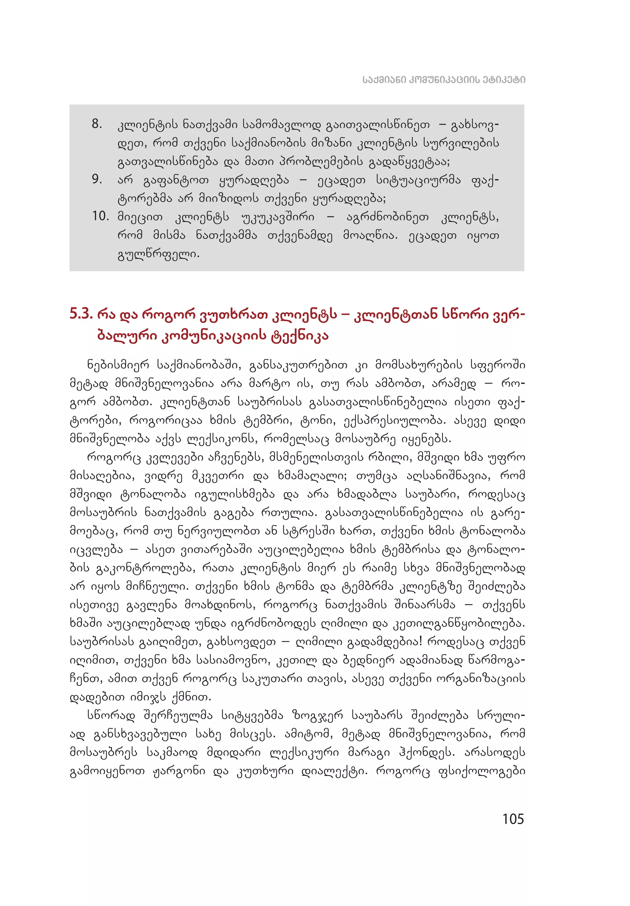 105
saqmiani komunikaciis etiketi
8.	 klientis naTqvami samomavlod gaiTvaliswineT _ gaxsov­
deT, rom Tqveni saqmianobis mizani klientis survilebis
gaTvaliswineba da maTi problemebis gadawyvetaa;
9.	 ar gafantoT yuradReba _ ecadeT situaciurma faq­
torebma ar miizidos Tqveni yuradReba;
10.	 mieciT klients ukukavSiri _ agrZnobineT klients,
rom misma naTqvamma Tqvenamde moaRwia. ecadeT iyoT
gulwrfeli.
5.3. ra da rogor vuTxraT klients _ klientTan swori ver­
baluri komunikaciis teqnika
nebismier saqmianobaSi, gansakuTrebiT ki momsaxurebis sferoSi
metad mniSvnelovania ara marto is, Tu ras ambobT, aramed _ ro­
gor ambobT. klientTan saubrisas gasaTvaliswinebelia iseTi faq­
torebi, rogoricaa xmis tembri, toni, eqspresiuloba. aseve didi
mniSvneloba aqvs leqsikons, romelsac mosaubre iyenebs.
rogorc kvlevebi aCvenebs, msmenelisTvis rbili, mSvidi xma ufro
misaRebia, vidre mkveTri da xmamaRali; Tumca aRsaniSnavia, rom
mSvi­di tonaloba igulisxmeba da ara xmadabla saubari, rodesac
mosaubris naTqvamis gageba rTulia. gasaTvaliswinebelia is gare­
moebac, rom Tu nerviulobT an stresSi xarT, Tqveni xmis tonaloba
icvleba _ aseT viTarebaSi aucilebelia xmis tembrisa da tonalo­
bis gakontroleba, raTa klientis mier es raime sxva mniSvnelobad
ar iyos miCneuli. Tqveni xmis tonma da tembrma klientze SeiZleba
iseTive gavlena moaxdinos, rogorc naTqvamis Sinaarsma _ Tqvens
xmaSi aucileblad unda igrZnobodes Rimili da keTilganwyobileba.
saubrisas gaiRimeT, gaxsovdeT _ Rimili gadamdebia! rodesac Tqven
iRimiT, Tqveni xma sasiamovno, keTil da bednier adamianad warmoga­
CenT, amiT Tqven rogorc sakuTari Tavis, aseve Tqveni organizaciis
dadebiT imijs qmniT.
sworad SerCeulma sityvebma zogjer saubars SeiZleba sruli­
ad gansxvavebuli saxe misces. amitom, metad mniSvnelovania, rom
mosaubres sakmaod mdidari leqsikuri maragi hqondes. arasodes
gamoiyenoT Jargoni da kuTxuri dialeqti. rogorc fsiqologebi
 